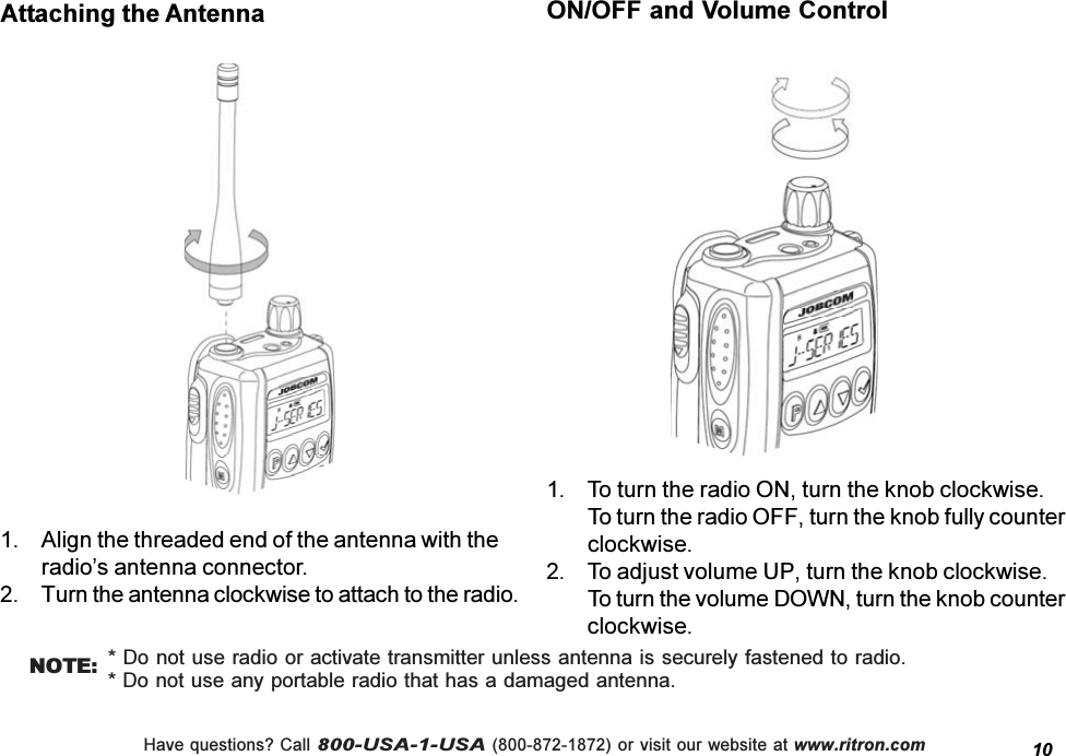 Have questions? Call 800-USA-1-USA (800-872-1872) or visit our website at www.ritron.com1. To turn the radio ON, turn the knob clockwise.To turn the radio OFF, turn the knob fully counterclockwise.2. To adjust volume UP, turn the knob clockwise.To turn the volume DOWN, turn the knob counterclockwise.1. Align the threaded end of the antenna with theradios antenna connector.2. Turn the antenna clockwise to attach to the radio.Attaching the Antenna* Do not use radio or activate transmitter unless antenna is securely fastened to radio.* Do not use any portable radio that has a damaged antenna.NOTE:ON/OFF and Volume Control10