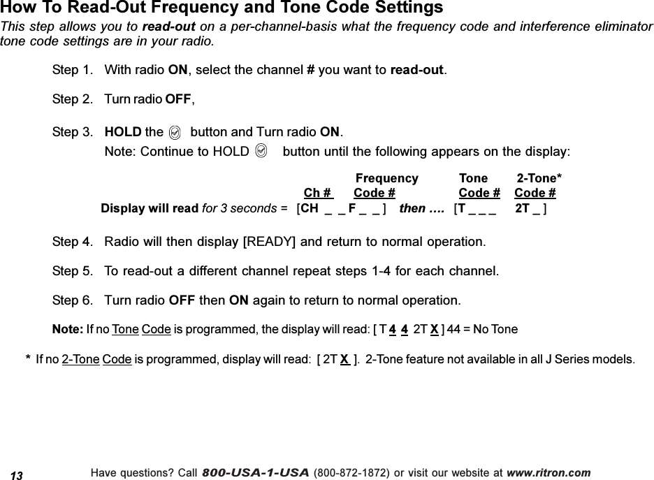 Have questions? Call 800-USA-1-USA (800-872-1872) or visit our website at www.ritron.com13How To Read-Out Frequency and Tone Code SettingsStep 4. Radio will then display [READY] and return to normal operation.Step 5. To read-out a different channel repeat steps 1-4 for each channel.Step 6. Turn radio OFF then ON again to return to normal operation.Note: If no Tone Code is programmed, the display will read: [ T 4  4  2T X ] 44 = No Tone*  If no 2-Tone Code is programmed, display will read:  [ 2T X  ].  2-Tone feature not available in all J Series models.This step allows you to read-out on a per-channel-basis what the frequency code and interference eliminatortone code settings are in your radio.Step 1. With radio ON, select the channel # you want to read-out.Step 2. Turn radio OFF,Step 3. HOLD the        button and Turn radio ON.Note: Continue to HOLD        button until the following appears on the display:     Frequency  Tone      2-Tone*   Ch #       Code #  Code # Code #   Display will read for 3 seconds =   [CH  _  _ F _  _ ]    then .   [T _ _ _      2T _ ]