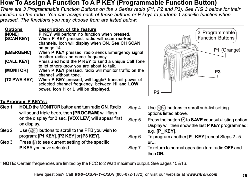 Have questions? Call 800-USA-1-USA (800-872-1872) or visit our website at www.ritron.comHow To Assign A Function To A P KEY (Programmable Function Button)There are 3 Programmable Function Buttons on the J Series radio (P1, P2 and P3). See FIG 3 below for theirlocation on the radio. You can assign each of these buttons or P keys to perform 1 specific function whenpressed. The functions you may choose from are listed below:18Options Description  of  the  feature[NONE]P  KEY will perform  no function  when pressed.[SCAN KEY] When P  KEY  pressed,  radio  will  scan  markedchannels. Icon will display when ON. See CH SCANon page 14.[EMERGENC] When P KEY pressed, radio sends Emergency signalto other radios  on same frequency.[CALL KEY] Press and hold the P KEY to send a unique Call Toneto let others know you are about to talk.[MONITOR] When P KEY pressed, radio will monitor traffic on thechannel  without  tone.[TX PWR KEY] When  P KEY pressed, will toggle* transmit power ofselected channel frequency,  between HI and LOWpower. Icon H or L will be displayed.To Program  P KEYs :Step 1. HOLD the MONITOR button and turn radio ON. Radiowill sound triple beep, then [PROGRAM] will flashon the display for 3 sec. [VOX LEV] will appear firston display.Step 2. Use    buttons to scroll to the PFB you wish toprogram: [P1 KEY], [P2 KEY] or [P3 KEY].Step 3. Press   to see current setting of the specificP KEY you have selected.Step 4. Use    buttons to scroll sub-list settingoptions listed above.Step 5. Press the button   to SAVE your sub-listing option.Display will then show the last P KEY programmed;e.g.  [P_ KEY].Step 6. To program another [P_ KEY] repeat Steps 2 - 5or...Step 7. To return to normal operation turn radio OFF andthen ON.P3P2P1 (Orange)3  ProgrammableFunction  Buttons* NOTE: Certain frequencies are limited by the FCC to 2 Watt maximum output. See pages 15 &amp;16.