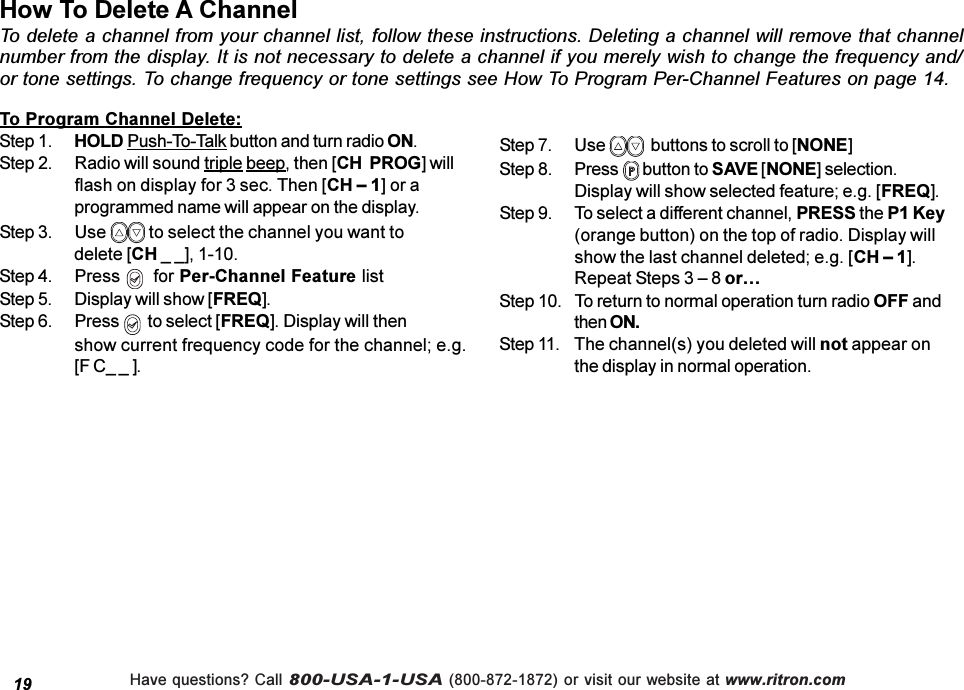 Have questions? Call 800-USA-1-USA (800-872-1872) or visit our website at www.ritron.comHow To Delete A ChannelTo delete a channel from your channel list, follow these instructions. Deleting a channel will remove that channelnumber from the display. It is not necessary to delete a channel if you merely wish to change the frequency and/or tone settings. To change frequency or tone settings see How To Program Per-Channel Features on page 14.19To Program Channel Delete:Step 1. HOLD Push-To-Talk button and turn radio ON.Step 2. Radio will sound triple beep, then [CH  PROG] willflash on display for 3 sec. Then [CH  1] or aprogrammed name will appear on the display.Step 3. Use   to select the channel you want todelete [CH _ _], 1-10.Step 4. Press    for Per-Channel Feature listStep 5. Display will show [FREQ].Step 6. Press    to select [FREQ]. Display will thenshow current frequency code for the channel; e.g.[F C_ _ ].Step 7. Use    buttons to scroll to [NONE]Step 8. Press   button to SAVE [NONE] selection.Display will show selected feature; e.g. [FREQ].Step 9. To select a different channel, PRESS the P1 Key(orange button) on the top of radio. Display willshow the last channel deleted; e.g. [CH  1].Repeat Steps 3  8 orStep 10. To return to normal operation turn radio OFF andthen ON.Step 11. The channel(s) you deleted will not appear onthe display in normal operation.