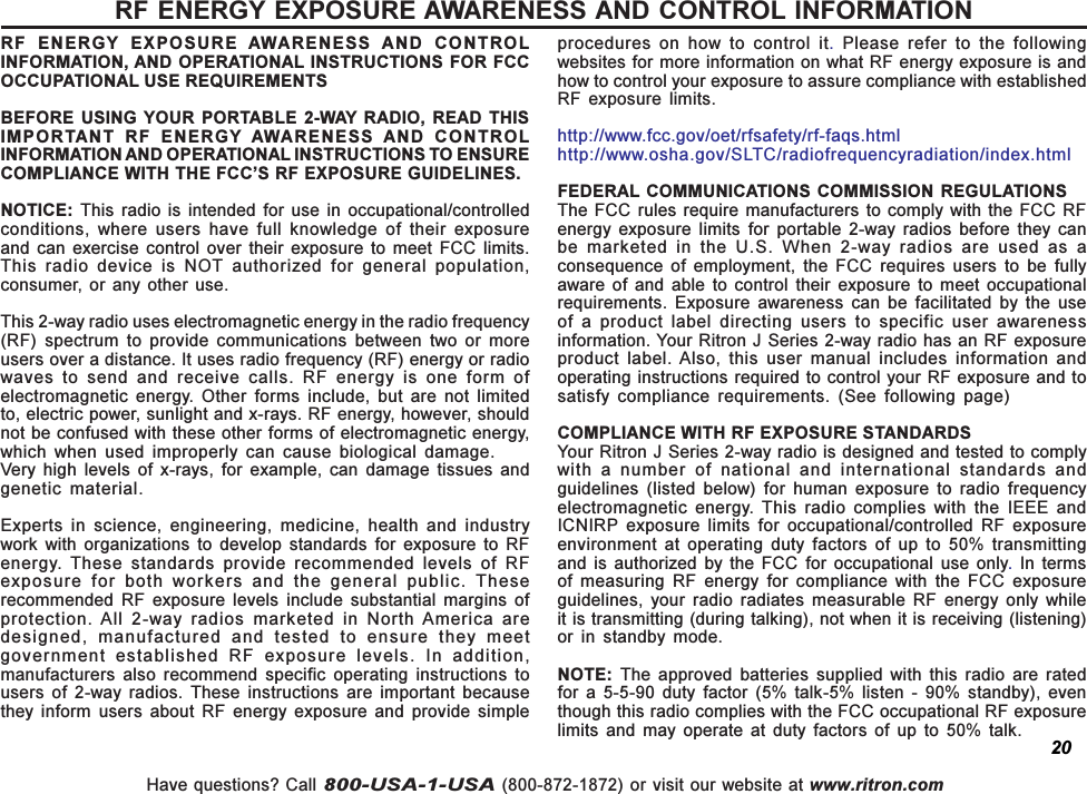 Have questions? Call 800-USA-1-USA (800-872-1872) or visit our website at www.ritron.comRF ENERGY EXPOSURE AWARENESS AND CONTROL INFORMATIONRF  ENERGY  EXPOSURE  AWARENESS  AND  CONTROLINFORMATION, AND OPERATIONAL INSTRUCTIONS FOR FCCOCCUPATIONAL USE REQUIREMENTSBEFORE USING  YOUR PORTABLE 2-WAY RADIO,  READ THISIMPORTANT  RF  ENERGY  AWARENESS  AND  CONTROLINFORMATION AND OPERATIONAL INSTRUCTIONS TO ENSURECOMPLIANCE WITH THE FCCS RF EXPOSURE GUIDELINES.NOTICE:  This radio  is  intended for  use  in occupational/controlledconditions,  where  users  have  full  knowledge  of  their  exposureand  can  exercise control over  their  exposure  to  meet  FCC limits.This  radio  device  is  NOT  authorized  for  general  population,consumer,  or any  other use.This 2-way radio uses electromagnetic energy in the radio frequency(RF)  spectrum  to  provide  communications  between  two  or  moreusers over a distance. It uses radio frequency (RF) energy or radiowaves  to  send  and  receive  calls.  RF  energy  is  one  form  ofelectromagnetic  energy.  Other  forms  include,  but  are  not  limitedto, electric power, sunlight and x-rays. RF energy, however, shouldnot be confused with these other forms of electromagnetic energy,which  when  used  improperly  can  cause  biological  damage.Very  high  levels  of  x-rays,  for  example,  can  damage  tissues  andgenetic  material.Experts  in  science,  engineering,  medicine,  health  and  industrywork  with  organizations  to  develop  standards  for  exposure  to  RFenergy. These standards  provide  recommended  levels  of  RFexposure  for  both  workers  and  the  general  public.  Theserecommended  RF  exposure  levels  include  substantial  margins  ofprotection. All  2-way  radios  marketed  in  North America aredesigned,  manufactured  and  tested  to  ensure  they  meetgovernment  established  RF  exposure  levels.  In  addition,manufacturers  also  recommend  specific  operating  instructions  tousers  of  2-way  radios.  These  instructions  are  important  becausethey  inform  users  about  RF  energy  exposure  and  provide  simpleprocedures  on  how  to  control  it. Please refer to the followingwebsites for more information on what RF energy exposure is andhow to control your exposure to assure compliance with establishedRF  exposure  limits.http://www.fcc.gov/oet/rfsafety/rf-faqs.htmlhttp://www.osha.gov/SLTC/radiofrequencyradiation/index.htmlFEDERAL COMMUNICATIONS COMMISSION  REGULATIONSThe FCC  rules require manufacturers to  comply with the FCC RFenergy  exposure  limits  for  portable  2-way  radios  before  they  canbe  marketed  in  the  U.S.  When  2-way  radios  are  used  as  aconsequence  of  employment,  the  FCC  requires  users  to  be  fullyaware  of  and  able to control  their  exposure  to  meet  occupationalrequirements.  Exposure  awareness  can  be  facilitated  by  the  useof  a  product  label  directing  users  to  specific  user  awarenessinformation. Your Ritron J Series 2-way radio has an RF exposureproduct  label. Also,  this  user  manual  includes  information  andoperating instructions required to control your RF exposure and tosatisfy  compliance  requirements.  (See  following  page)COMPLIANCE WITH RF EXPOSURE STANDARDSYour Ritron J Series 2-way radio is designed and tested to complywith  a  number  of  national  and  international  standards  andguidelines  (listed  below)  for  human  exposure  to  radio  frequencyelectromagnetic  energy.  This  radio  complies  with  the  IEEE  andICNIRP  exposure  limits  for  occupational/controlled  RF  exposureenvironment  at  operating  duty  factors  of  up  to  50%  transmittingand  is authorized by  the  FCC  for occupational  use only.  In  termsof  measuring  RF  energy  for  compliance  with  the  FCC  exposureguidelines,  your  radio  radiates  measurable  RF  energy  only  whileit is transmitting (during talking), not when it is receiving (listening)or  in  standby  mode.NOTE:  The  approved  batteries  supplied  with  this  radio  are  ratedfor  a  5-5-90  duty  factor  (5%  talk-5%  listen  -  90%  standby),  eventhough this radio complies with the FCC occupational RF exposurelimits  and  may  operate  at  duty  factors  of  up  to 50% talk.20