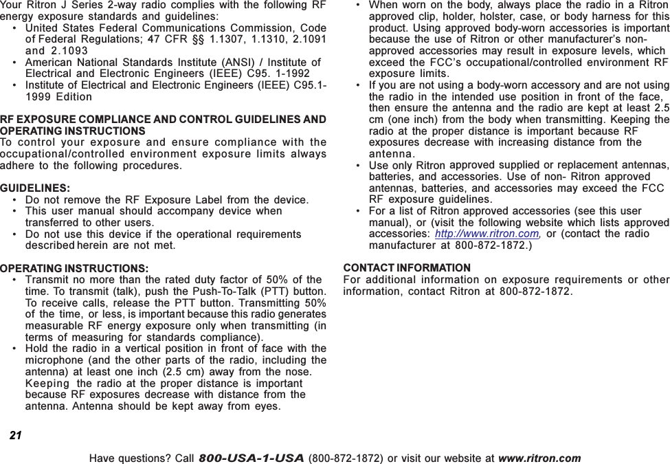 Have questions? Call 800-USA-1-USA (800-872-1872) or visit our website at www.ritron.com21Your  Ritron  J  Series  2-way  radio  complies  with  the  following  RFenergy  exposure  standards  and  guidelines: United States  Federal  Communications  Commission,  Codeof Federal Regulations; 47 CFR §§ 1.1307, 1.1310, 2.1091and 2.1093 American National Standards Institute (ANSI) / Institute ofElectrical  and  Electronic  Engineers  (IEEE)  C95.  1-1992 Institute of Electrical and Electronic Engineers (IEEE) C95.1-1999  EditionRF EXPOSURE COMPLIANCE AND CONTROL GUIDELINES ANDOPERATING INSTRUCTIONSTo  control  your  exposure  and  ensure  compliance  with  theoccupational/controlled  environment  exposure  limits  alwaysadhere  to  the  following  procedures.GUIDELINES: Do  not  remove  the  RF  Exposure  Label  from  the  device. This user  manual  should  accompany  device  whentransferred to other users. Do not use this device if the operational requirementsdescribed herein  are  not  met.OPERATING INSTRUCTIONS: Transmit  no  more  than  the  rated  duty  factor  of  50%  of  thetime. To transmit  (talk), push  the  Push-To-Talk  (PTT) button.To  receive  calls,  release  the  PTT  button. Transmitting  50%of  the  time,  or less, is important because this radio generatesmeasurable  RF  energy  exposure  only  when  transmitting  (interms  of  measuring for  standards  compliance). Hold  the  radio  in  a  vertical  position  in  front  of  face  with  themicrophone  (and  the  other  parts  of  the  radio,  including  theantenna)  at  least  one  inch  (2.5  cm)  away  from  the  nose.Keeping the  radio  at  the  proper  distance  is  importantbecause  RF exposures  decrease  with  distance  from  theantenna. Antenna  should  be  kept  away  from  eyes. When  worn  on  the  body,  always  place  the  radio  in  a  Ritronapproved clip,  holder,  holster,  case, or  body harness  for thisproduct. Using  approved body-worn  accessories is importantbecause  the  use  of Ritron or other  manufacturers  non-approved  accessories  may  result  in  exposure  levels,  whichexceed  the  FCCs  occupational/controlled  environment  RFexposure  limits. If you are not using a body-worn accessory and are not usingthe  radio  in  the  intended  use  position  in  front  of  the  face,then  ensure the antenna  and  the  radio are kept  at  least  2.5cm (one inch) from the  body when  transmitting. Keeping  theradio  at  the  proper  distance  is  important  because  RFexposures  decrease  with  increasing  distance  from  theantenna. Use only Ritron approved supplied or replacement antennas,batteries,  and  accessories. Use  of  non-  Ritron approvedantennas,  batteries,  and  accessories  may  exceed  the  FCCRF  exposure  guidelines. For a list of Ritron approved accessories (see this usermanual),  or  (visit  the  following  website  which  lists  approvedaccessories:  http://www.ritron.com,  or  (contact  the  radiomanufacturer  at  800-872-1872.)CONTACT INFORMATIONFor  additional  information  on  exposure  requirements  or  otherinformation,  contact  Ritron  at  800-872-1872.