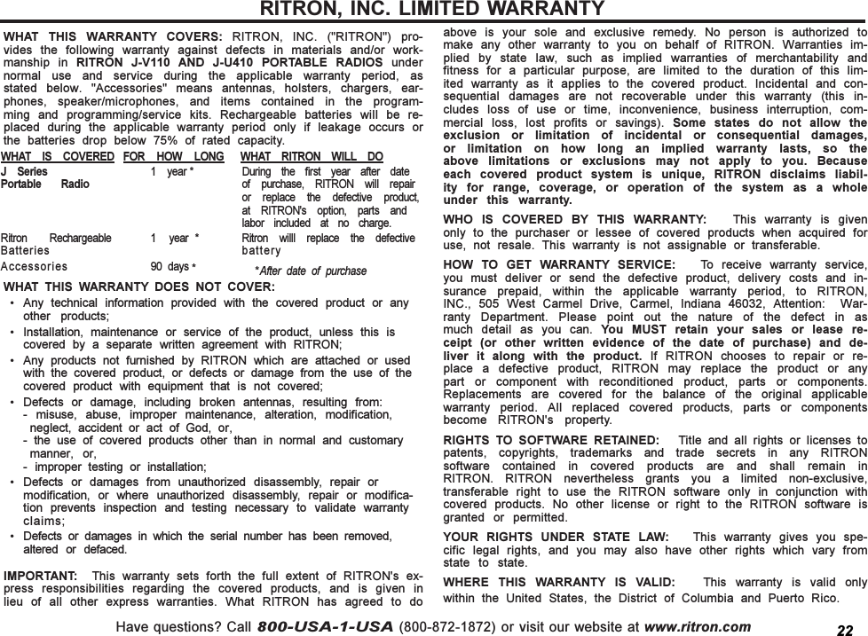 Have questions? Call 800-USA-1-USA (800-872-1872) or visit our website at www.ritron.comWHAT  THIS  WARRANTY  COVERS:  RITRON,  INC.  (&quot;RITRON&quot;)  pro-vides  the  following  warranty  against  defects  in  materials  and/or  work-manship  in  RITRON  J-V110  AND  J-U410  PORTABLE  RADIOS  undernormal  use  and  service  during  the  applicable  warranty  period,  asstated  below.  &quot;Accessories&quot;  means  antennas,  holsters,  chargers,  ear-phones,  speaker/microphones,  and  items  contained  in  the  program-ming  and  programming/service  kits.  Rechargeable  batteries  will  be  re-placed  during  the  applicable  warranty  period  only  if  leakage  occurs  orthe  batteries  drop  below  75%  of  rated  capacity.WHAT  THIS  WARRANTY  DOES  NOT  COVER: Any  technical  information  provided  with  the  covered  product  or  anyother  products; Installation,  maintenance  or  service  of  the  product,  unless  this  iscovered  by  a  separate  written  agreement  with  RITRON; Any  products  not  furnished  by  RITRON  which  are  attached  or  usedwith  the  covered  product,  or  defects  or  damage  from  the  use  of  thecovered  product  with  equipment  that  is  not  covered; Defects  or  damage,  including  broken  antennas,  resulting  from:-  misuse,  abuse,  improper  maintenance,  alteration,  modification,neglect,  accident  or  act  of  God,  or,-  the  use  of  covered  products  other  than  in  normal  and  customarymanner,  or,-  improper  testing  or  installation; Defects  or  damages  from  unauthorized  disassembly,  repair  ormodification,  or  where  unauthorized  disassembly,  repair  or  modifica-tion  prevents  inspection  and  testing  necessary  to  validate  warrantyclaims; Defects  or  damages  in  which  the  serial  number  has  been  removed,altered  or  defaced.IMPORTANT:    This  warranty  sets  forth  the  full  extent  of  RITRON&apos;s  ex-press  responsibilities  regarding  the  covered  products,  and  is  given  inlieu  of  all  other  express  warranties.  What  RITRON  has  agreed  to  doabove  is  your  sole  and  exclusive  remedy.  No  person  is  authorized  tomake  any  other  warranty  to  you  on  behalf  of  RITRON.  Warranties  im-plied  by  state  law,  such  as  implied  warranties  of  merchantability  andfitness  for  a  particular  purpose,  are  limited  to  the  duration  of  this  lim-ited  warranty  as  it  applies  to  the  covered  product.  Incidental  and  con-sequential  damages  are  not  recoverable  under  this  warranty  (this  in-cludes  loss  of  use  or  time,  inconvenience,  business  interruption,  com-mercial  loss,  lost  profits  or  savings).  Some  states  do  not  allow  theexclusion  or  limitation  of  incidental  or  consequential  damages,or  limitation  on  how  long  an  implied  warranty  lasts,  so  theabove  limitations  or  exclusions  may  not  apply  to  you.  Becauseeach  covered  product  system  is  unique,  RITRON  disclaims  liabil-ity  for  range,  coverage,  or  operation  of  the  system  as  a  wholeunder  this  warranty.WHO  IS  COVERED  BY  THIS  WARRANTY:      This  warranty  is  givenonly  to  the  purchaser  or  lessee  of  covered  products  when  acquired  foruse,  not  resale.  This  warranty  is  not  assignable  or  transferable.HOW  TO  GET  WARRANTY  SERVICE:    To  receive  warranty  service,you  must  deliver  or  send  the  defective  product,  delivery  costs  and  in-surance  prepaid,  within  the  applicable  warranty  period,  to  RITRON,INC.,  505  West  Carmel  Drive,  Carmel,  Indiana  46032,  Attention:    War-ranty  Department.  Please  point  out  the  nature  of  the  defect  in  asmuch  detail  as  you  can.  You  MUST  retain  your  sales  or  lease  re-ceipt  (or  other  written  evidence  of  the  date  of  purchase)  and  de-liver  it  along  with  the  product.  If  RITRON  chooses  to  repair  or  re-place  a  defective  product,  RITRON  may  replace  the  product  or  anypart  or  component  with  reconditioned  product,  parts  or  components.Replacements  are  covered  for  the  balance  of  the  original  applicablewarranty  period.  All  replaced  covered  products,  parts  or  componentsbecome  RITRON&apos;s  property.RIGHTS  TO  SOFTWARE  RETAINED:      Title  and  all  rights  or  licenses  topatents,  copyrights,  trademarks  and  trade  secrets  in  any  RITRONsoftware  contained  in  covered  products  are  and  shall  remain  inRITRON.  RITRON  nevertheless  grants  you  a  limited  non-exclusive,transferable  right  to  use  the  RITRON  software  only  in  conjunction  withcovered  products.  No  other  license  or  right  to  the  RITRON  software  isgranted  or  permitted.YOUR  RIGHTS  UNDER  STATE  LAW:      This  warranty  gives  you  spe-cific  legal  rights,  and  you  may  also  have  other  rights  which  vary  fromstate  to  state.WHERE  THIS  WARRANTY  IS  VALID:      This  warranty  is  valid  onlywithin  the  United  States,  the  District  of  Columbia  and  Puerto  Rico.RITRON, INC. LIMITED WARRANTYWHAT  IS  COVERED FOR  HOW  LONG WHAT  RITRON  WILL DOJ  Series 1  year * During  the  first  year  after  datePortable  Radio of  purchase,  RITRON  will  repairor  replace  the  defective  product,at  RITRON&apos;s  option,  parts  andlabor  included  at  no  charge.Ritron  Rechargeable 1    year  * Ritron  willl  replace  the  defectiveBatteries batteryAccessories 90  days *          *After  date  of  purchase22