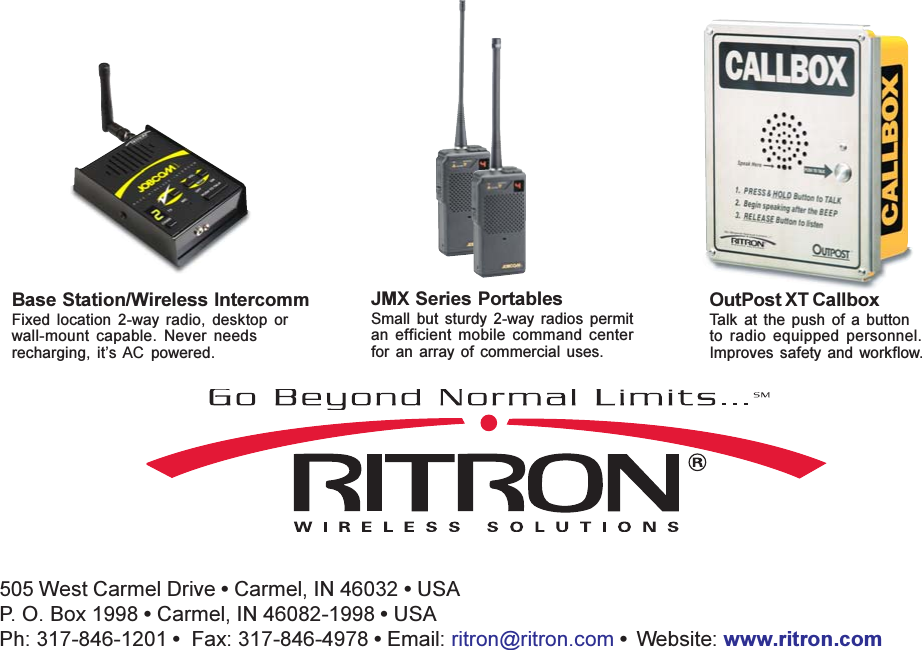 Have questions? Call 800-USA-1-USA (800-872-1872) or visit our website at www.ritron.com505 West Carmel Drive  Carmel, IN 46032  USAP. O. Box 1998  Carmel, IN 46082-1998  USAPh: 317-846-1201   Fax: 317-846-4978  Email: ritron@ritron.com   Website: www.ritron.comBase Station/Wireless IntercommFixed  location  2-way  radio,  desktop  orwall-mount  capable.  Never  needsrecharging,  its AC  powered.JMX Series PortablesSmall  but  sturdy  2-way  radios  permitan  efficient  mobile  command  centerfor  an  array of  commercial  uses.OutPost XT CallboxTalk  at  the  push  of  a  buttonto  radio  equipped  personnel.Improves  safety and  workflow.