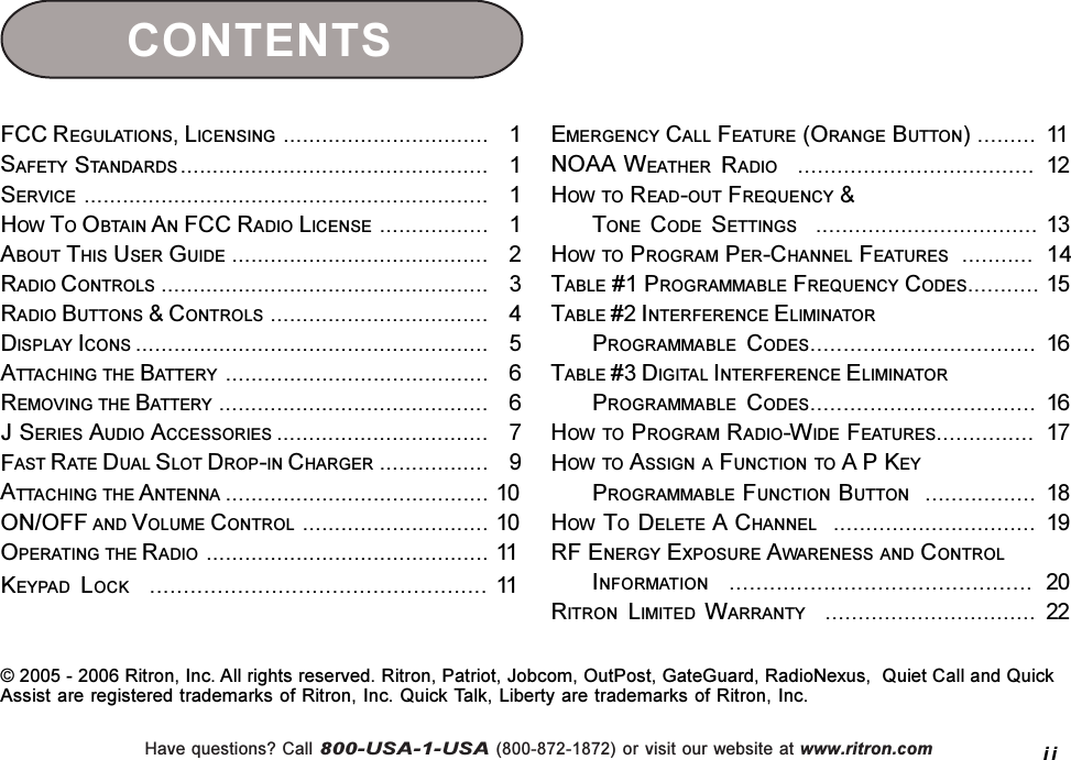 Have questions? Call 800-USA-1-USA (800-872-1872) or visit our website at www.ritron.comFCC REGULATIONS, LICENSING ................................   1SAFETY STANDARDS ................................................   1SERVICE ...............................................................   1HOW TO OBTAIN AN FCC RADIO LICENSE .................   1ABOUT THIS USER GUIDE ........................................   2RADIO CONTROLS ...................................................   3RADIO BUTTONS &amp; CONTROLS ..................................   4DISPLAY ICONS .......................................................   5ATTACHING THE BATTERY .........................................   6REMOVING THE BATTERY ..........................................   6J SERIES AUDIO ACCESSORIES .................................   7FAST RATE DUAL SLOT DROP-IN CHARGER .................   9ATTACHING THE ANTENNA ......................................... 10ON/OFF AND VOLUME CONTROL ............................. 10OPERATING THE RADIO ............................................ 11KEYPAD LOCK    .................................................. 11EMERGENCY CALL FEATURE (ORANGE BUTTON) ......... 11NOAA WEATHER RADIO    .................................... 12HOW TO READ-OUT FREQUENCY &amp;TONE CODE SETTINGS   .................................. 13HOW TO PROGRAM PER-CHANNEL FEATURES  ...........  14TABLE #1 PROGRAMMABLE FREQUENCY CODES........... 15TABLE #2 INTERFERENCE ELIMINATORPROGRAMMABLE CODES.................................. 16TABLE #3 DIGITAL INTERFERENCE ELIMINATORPROGRAMMABLE CODES.................................. 16HOW TO PROGRAM RADIO-WIDE FEATURES............... 17HOW TO ASSIGN A FUNCTION TO A P KEYPROGRAMMABLE FUNCTION BUTTON  ................. 18HOW TO DELETE A CHANNEL  ............................... 19RF ENERGY EXPOSURE AWARENESS AND CONTROLINFORMATION    ............................................. 20RITRON LIMITED WARRANTY    ................................ 22CONTENTSii© 2005 - 2006 Ritron, Inc. All rights reserved. Ritron, Patriot, Jobcom, OutPost, GateGuard, RadioNexus,  Quiet Call and QuickAssist are registered trademarks of Ritron, Inc. Quick Talk, Liberty are trademarks of Ritron, Inc.