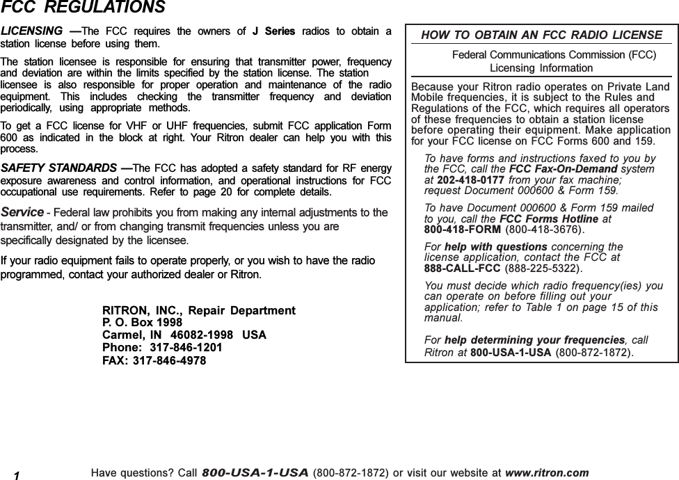 Have questions? Call 800-USA-1-USA (800-872-1872) or visit our website at www.ritron.comFCC  REGULATIONSLICENSING  The  FCC  requires  the  owners  of  J  Series  radios  to  obtain  astation  license  before  using  them.The  station  licensee  is  responsible  for  ensuring  that  transmitter  power,  frequencyand  deviation  are  within  the  limits  specified  by  the  station  license.  The  stationlicensee  is  also  responsible  for  proper  operation  and  maintenance  of  the  radioequipment.  This  includes  checking  the  transmitter  frequency  and  deviationperiodically,  using  appropriate  methods.To  get  a  FCC  license  for  VHF  or  UHF  frequencies,  submit  FCC  application  Form600  as  indicated  in  the  block  at  right.  Your  Ritron  dealer  can  help  you  with  thisprocess.SAFETY  STANDARDS  The  FCC  has  adopted  a  safety  standard  for  RF  energyexposure  awareness  and  control  information,  and  operational  instructions  for  FCCoccupational  use  requirements.  Refer  to  page  20  for  complete  details.Service - Federal law prohibits you from making any internal adjustments to thetransmitter, and/ or from changing transmit frequencies unless you arespecifically designated by  the licensee.If your radio equipment fails to operate properly, or you wish to have the radioprogrammed, contact your authorized dealer or Ritron.RITRON,  INC.,  Repair  DepartmentP. O. Box 1998Carmel, IN  46082-1998  USAPhone:  317-846-1201FAX: 317-846-49781HOW  TO  OBTAIN  AN  FCC  RADIO  LICENSE            Federal Communications Commission (FCC)Licensing  InformationBecause your Ritron radio operates on Private LandMobile frequencies, it is subject to the Rules andRegulations of the FCC, which requires all operatorsof these frequencies to obtain a station licensebefore operating their equipment. Make applicationfor your FCC license on FCC Forms 600 and 159.To have forms and instructions faxed to you bythe FCC, call the FCC Fax-On-Demand systemat 202-418-0177 from your fax machine;request Document 000600 &amp; Form 159.To have Document 000600 &amp; Form 159 mailedto you, call the FCC Forms Hotline at800-418-FORM (800-418-3676).For help with questions concerning thelicense application, contact the FCC at888-CALL-FCC (888-225-5322).You must decide  which radio frequency(ies) youcan operate on before filling out yourapplication; refer to Table 1 on page 15 of thismanual.For help  determining your frequencies, callRitron at 800-USA-1-USA  (800-872-1872).