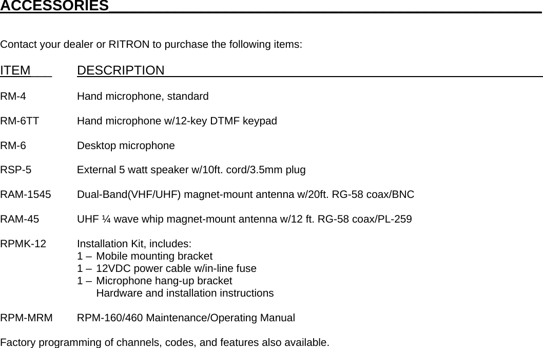 ACCESSORIES____________________________________________________   Contact your dealer or RITRON to purchase the following items:  ITEM___ DESCRIPTION_____________________________________________________  RM-4    Hand microphone, standard  RM-6TT  Hand microphone w/12-key DTMF keypad  RM-6   Desktop microphone  RSP-5    External 5 watt speaker w/10ft. cord/3.5mm plug  RAM-1545 Dual-Band(VHF/UHF) magnet-mount antenna w/20ft. RG-58 coax/BNC  RAM-45  UHF ¼ wave whip magnet-mount antenna w/12 ft. RG-58 coax/PL-259  RPMK-12  Installation Kit, includes:       1 –  Mobile mounting bracket       1 –  12VDC power cable w/in-line fuse       1 –  Microphone hang-up bracket      Hardware and installation instructions  RPM-MRM RPM-160/460 Maintenance/Operating Manual  Factory programming of channels, codes, and features also available.                                  