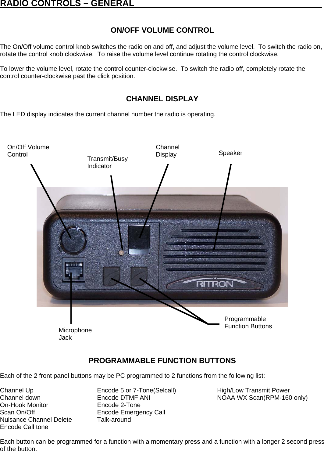 RADIO CONTROLS – GENERAL______________________________________   ON/OFF VOLUME CONTROL  The On/Off volume control knob switches the radio on and off, and adjust the volume level.  To switch the radio on, rotate the control knob clockwise.  To raise the volume level continue rotating the control clockwise.    To lower the volume level, rotate the control counter-clockwise.  To switch the radio off, completely rotate the control counter-clockwise past the click position.   CHANNEL DISPLAY  The LED display indicates the current channel number the radio is operating.               On/Off Volume Control  Channel Display  Speaker Transmit/Busy Indicator Programmable Function Buttons Microphone Jack    PROGRAMMABLE FUNCTION BUTTONS  Each of the 2 front panel buttons may be PC programmed to 2 functions from the following list:   Channel Up  Encode 5 or 7-Tone(Selcall)  High/Low Transmit Power Channel down  Encode DTMF ANI  NOAA WX Scan(RPM-160 only) On-Hook Monitor  Encode 2-Tone Scan On/Off  Encode Emergency Call     Nuisance Channel Delete  Talk-around Encode Call tone      Each button can be programmed for a function with a momentary press and a function with a longer 2 second press of the button. 