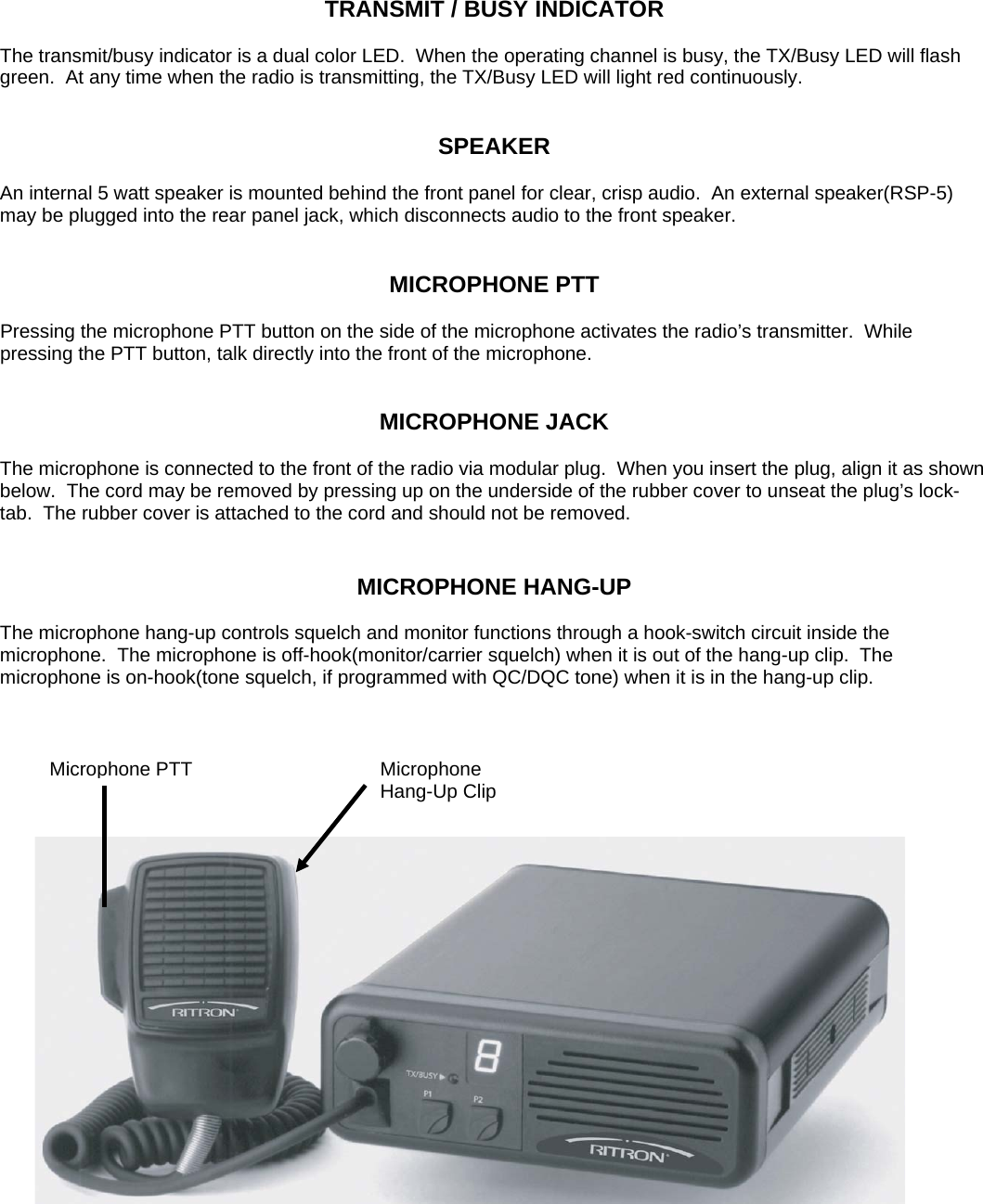 TRANSMIT / BUSY INDICATOR  The transmit/busy indicator is a dual color LED.  When the operating channel is busy, the TX/Busy LED will flash green.  At any time when the radio is transmitting, the TX/Busy LED will light red continuously.   SPEAKER  An internal 5 watt speaker is mounted behind the front panel for clear, crisp audio.  An external speaker(RSP-5) may be plugged into the rear panel jack, which disconnects audio to the front speaker.   MICROPHONE PTT  Pressing the microphone PTT button on the side of the microphone activates the radio’s transmitter.  While pressing the PTT button, talk directly into the front of the microphone.   MICROPHONE JACK  The microphone is connected to the front of the radio via modular plug.  When you insert the plug, align it as shown below.  The cord may be removed by pressing up on the underside of the rubber cover to unseat the plug’s lock-tab.  The rubber cover is attached to the cord and should not be removed.      MICROPHONE HANG-UP  The microphone hang-up controls squelch and monitor functions through a hook-switch circuit inside the microphone.  The microphone is off-hook(monitor/carrier squelch) when it is out of the hang-up clip.  The microphone is on-hook(tone squelch, if programmed with QC/DQC tone) when it is in the hang-up clip.   Microphone PTT  Microphone Hang-Up Clip      