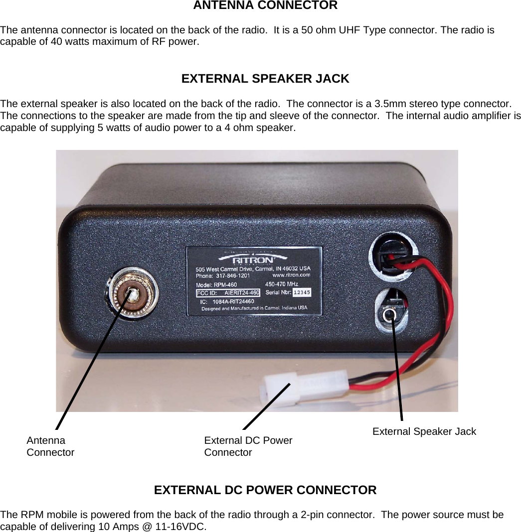 ANTENNA CONNECTOR  The antenna connector is located on the back of the radio.  It is a 50 ohm UHF Type connector. The radio is capable of 40 watts maximum of RF power.    EXTERNAL SPEAKER JACK  The external speaker is also located on the back of the radio.  The connector is a 3.5mm stereo type connector.  The connections to the speaker are made from the tip and sleeve of the connector.  The internal audio amplifier is capable of supplying 5 watts of audio power to a 4 ohm speaker.  Antenna Connector External Speaker Jack External DC Power Connector    EXTERNAL DC POWER CONNECTOR  The RPM mobile is powered from the back of the radio through a 2-pin connector.  The power source must be capable of delivering 10 Amps @ 11-16VDC.             