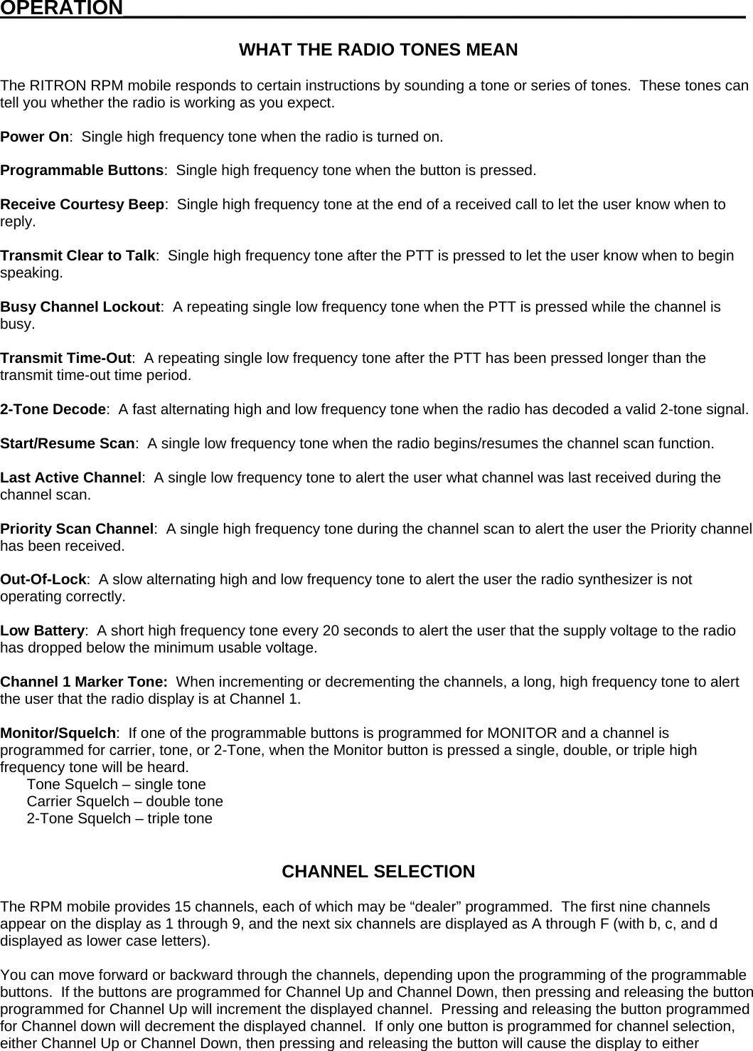 OPERATION______________________________________________________  WHAT THE RADIO TONES MEAN  The RITRON RPM mobile responds to certain instructions by sounding a tone or series of tones.  These tones can tell you whether the radio is working as you expect.  Power On:  Single high frequency tone when the radio is turned on.  Programmable Buttons:  Single high frequency tone when the button is pressed.  Receive Courtesy Beep:  Single high frequency tone at the end of a received call to let the user know when to reply.   Transmit Clear to Talk:  Single high frequency tone after the PTT is pressed to let the user know when to begin speaking.  Busy Channel Lockout:  A repeating single low frequency tone when the PTT is pressed while the channel is busy.  Transmit Time-Out:  A repeating single low frequency tone after the PTT has been pressed longer than the transmit time-out time period.    2-Tone Decode:  A fast alternating high and low frequency tone when the radio has decoded a valid 2-tone signal.  Start/Resume Scan:  A single low frequency tone when the radio begins/resumes the channel scan function.  Last Active Channel:  A single low frequency tone to alert the user what channel was last received during the channel scan.  Priority Scan Channel:  A single high frequency tone during the channel scan to alert the user the Priority channel has been received.  Out-Of-Lock:  A slow alternating high and low frequency tone to alert the user the radio synthesizer is not operating correctly.  Low Battery:  A short high frequency tone every 20 seconds to alert the user that the supply voltage to the radio has dropped below the minimum usable voltage.  Channel 1 Marker Tone:  When incrementing or decrementing the channels, a long, high frequency tone to alert the user that the radio display is at Channel 1.  Monitor/Squelch:  If one of the programmable buttons is programmed for MONITOR and a channel is programmed for carrier, tone, or 2-Tone, when the Monitor button is pressed a single, double, or triple high frequency tone will be heard.     Tone Squelch – single tone   Carrier Squelch – double tone   2-Tone Squelch – triple tone   CHANNEL SELECTION  The RPM mobile provides 15 channels, each of which may be “dealer” programmed.  The first nine channels appear on the display as 1 through 9, and the next six channels are displayed as A through F (with b, c, and d displayed as lower case letters).  You can move forward or backward through the channels, depending upon the programming of the programmable buttons.  If the buttons are programmed for Channel Up and Channel Down, then pressing and releasing the button programmed for Channel Up will increment the displayed channel.  Pressing and releasing the button programmed for Channel down will decrement the displayed channel.  If only one button is programmed for channel selection, either Channel Up or Channel Down, then pressing and releasing the button will cause the display to either 