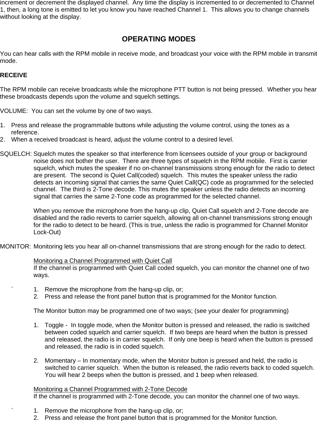 increment or decrement the displayed channel.  Any time the display is incremented to or decremented to Channel 1, then, a long tone is emitted to let you know you have reached Channel 1.  This allows you to change channels without looking at the display.   OPERATING MODES  You can hear calls with the RPM mobile in receive mode, and broadcast your voice with the RPM mobile in transmit mode.  RECEIVE  The RPM mobile can receive broadcasts while the microphone PTT button is not being pressed.  Whether you hear these broadcasts depends upon the volume and squelch settings.  VOLUME:  You can set the volume by one of two ways.  1.   Press and release the programmable buttons while adjusting the volume control, using the tones as a reference. 2.  When a received broadcast is heard, adjust the volume control to a desired level.  SQUELCH: Squelch mutes the speaker so that interference from licensees outside of your group or background noise does not bother the user.  There are three types of squelch in the RPM mobile.  First is carrier squelch, which mutes the speaker if no on-channel transmissions strong enough for the radio to detect are present.  The second is Quiet Call(coded) squelch.  This mutes the speaker unless the radio detects an incoming signal that carries the same Quiet Call(QC) code as programmed for the selected channel.  The third is 2-Tone decode. This mutes the speaker unless the radio detects an incoming signal that carries the same 2-Tone code as programmed for the selected channel.      When you remove the microphone from the hang-up clip, Quiet Call squelch and 2-Tone decode are disabled and the radio reverts to carrier squelch, allowing all on-channel transmissions strong enough for the radio to detect to be heard. (This is true, unless the radio is programmed for Channel Monitor Lock-Out)  MONITOR: Monitoring lets you hear all on-channel transmissions that are strong enough for the radio to detect.        Monitoring a Channel Programmed with Quiet Call        If the channel is programmed with Quiet Call coded squelch, you can monitor the channel one of two ways.    `    1.  Remove the microphone from the hang-up clip, or;       2.  Press and release the front panel button that is programmed for the Monitor function.            The Monitor button may be programmed one of two ways; (see your dealer for programming)        1.   Toggle -  In toggle mode, when the Monitor button is pressed and released, the radio is switched between coded squelch and carrier squelch.  If two beeps are heard when the button is pressed and released, the radio is in carrier squelch.  If only one beep is heard when the button is pressed and released, the radio is in coded squelch.        2.  Momentary – In momentary mode, when the Monitor button is pressed and held, the radio is switched to carrier squelch.  When the button is released, the radio reverts back to coded squelch.         You will hear 2 beeps when the button is pressed, and 1 beep when released.       Monitoring a Channel Programmed with 2-Tone Decode        If the channel is programmed with 2-Tone decode, you can monitor the channel one of two ways.    `    1.  Remove the microphone from the hang-up clip, or;       2.  Press and release the front panel button that is programmed for the Monitor function.        