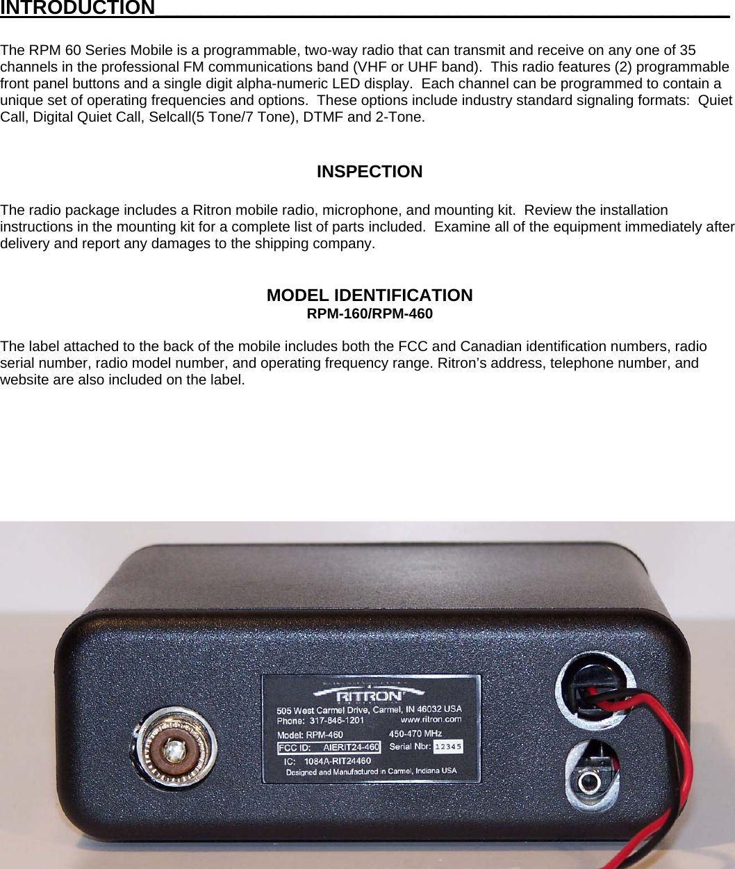 INTRODUCTION___________________________________________________ The RPM 60 Series Mobile is a programmable, two-way radio that can transmit and receive on any one of 35 channels in the professional FM communications band (VHF or UHF band).  This radio features (2) programmable front panel buttons and a single digit alpha-numeric LED display.  Each channel can be programmed to contain a unique set of operating frequencies and options.  These options include industry standard signaling formats:  Quiet Call, Digital Quiet Call, Selcall(5 Tone/7 Tone), DTMF and 2-Tone.   INSPECTION  The radio package includes a Ritron mobile radio, microphone, and mounting kit.  Review the installation instructions in the mounting kit for a complete list of parts included.  Examine all of the equipment immediately after delivery and report any damages to the shipping company.   MODEL IDENTIFICATION RPM-160/RPM-460  The label attached to the back of the mobile includes both the FCC and Canadian identification numbers, radio serial number, radio model number, and operating frequency range. Ritron’s address, telephone number, and website are also included on the label.                                                 