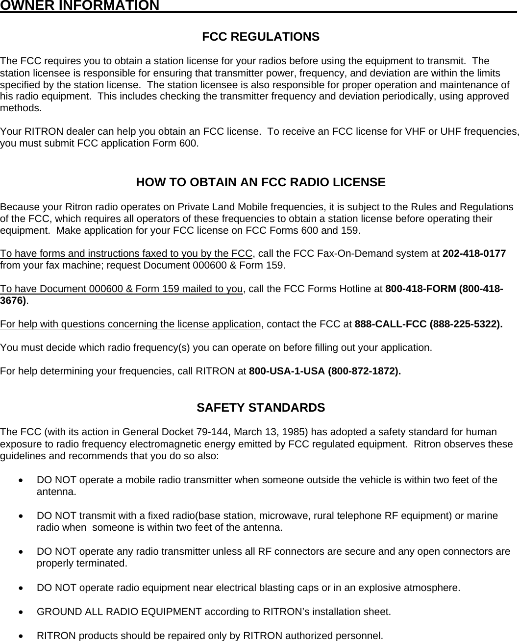 OWNER INFORMATION_____________________________________________  FCC REGULATIONS  The FCC requires you to obtain a station license for your radios before using the equipment to transmit.  The station licensee is responsible for ensuring that transmitter power, frequency, and deviation are within the limits specified by the station license.  The station licensee is also responsible for proper operation and maintenance of his radio equipment.  This includes checking the transmitter frequency and deviation periodically, using approved methods.  Your RITRON dealer can help you obtain an FCC license.  To receive an FCC license for VHF or UHF frequencies, you must submit FCC application Form 600.   HOW TO OBTAIN AN FCC RADIO LICENSE  Because your Ritron radio operates on Private Land Mobile frequencies, it is subject to the Rules and Regulations of the FCC, which requires all operators of these frequencies to obtain a station license before operating their equipment.  Make application for your FCC license on FCC Forms 600 and 159.  To have forms and instructions faxed to you by the FCC, call the FCC Fax-On-Demand system at 202-418-0177 from your fax machine; request Document 000600 &amp; Form 159.  To have Document 000600 &amp; Form 159 mailed to you, call the FCC Forms Hotline at 800-418-FORM (800-418-3676).  For help with questions concerning the license application, contact the FCC at 888-CALL-FCC (888-225-5322).  You must decide which radio frequency(s) you can operate on before filling out your application.  For help determining your frequencies, call RITRON at 800-USA-1-USA (800-872-1872).   SAFETY STANDARDS  The FCC (with its action in General Docket 79-144, March 13, 1985) has adopted a safety standard for human exposure to radio frequency electromagnetic energy emitted by FCC regulated equipment.  Ritron observes these guidelines and recommends that you do so also:  •  DO NOT operate a mobile radio transmitter when someone outside the vehicle is within two feet of the antenna.  •  DO NOT transmit with a fixed radio(base station, microwave, rural telephone RF equipment) or marine radio when  someone is within two feet of the antenna.  •  DO NOT operate any radio transmitter unless all RF connectors are secure and any open connectors are properly terminated.  •  DO NOT operate radio equipment near electrical blasting caps or in an explosive atmosphere.  •  GROUND ALL RADIO EQUIPMENT according to RITRON’s installation sheet.  •  RITRON products should be repaired only by RITRON authorized personnel.  