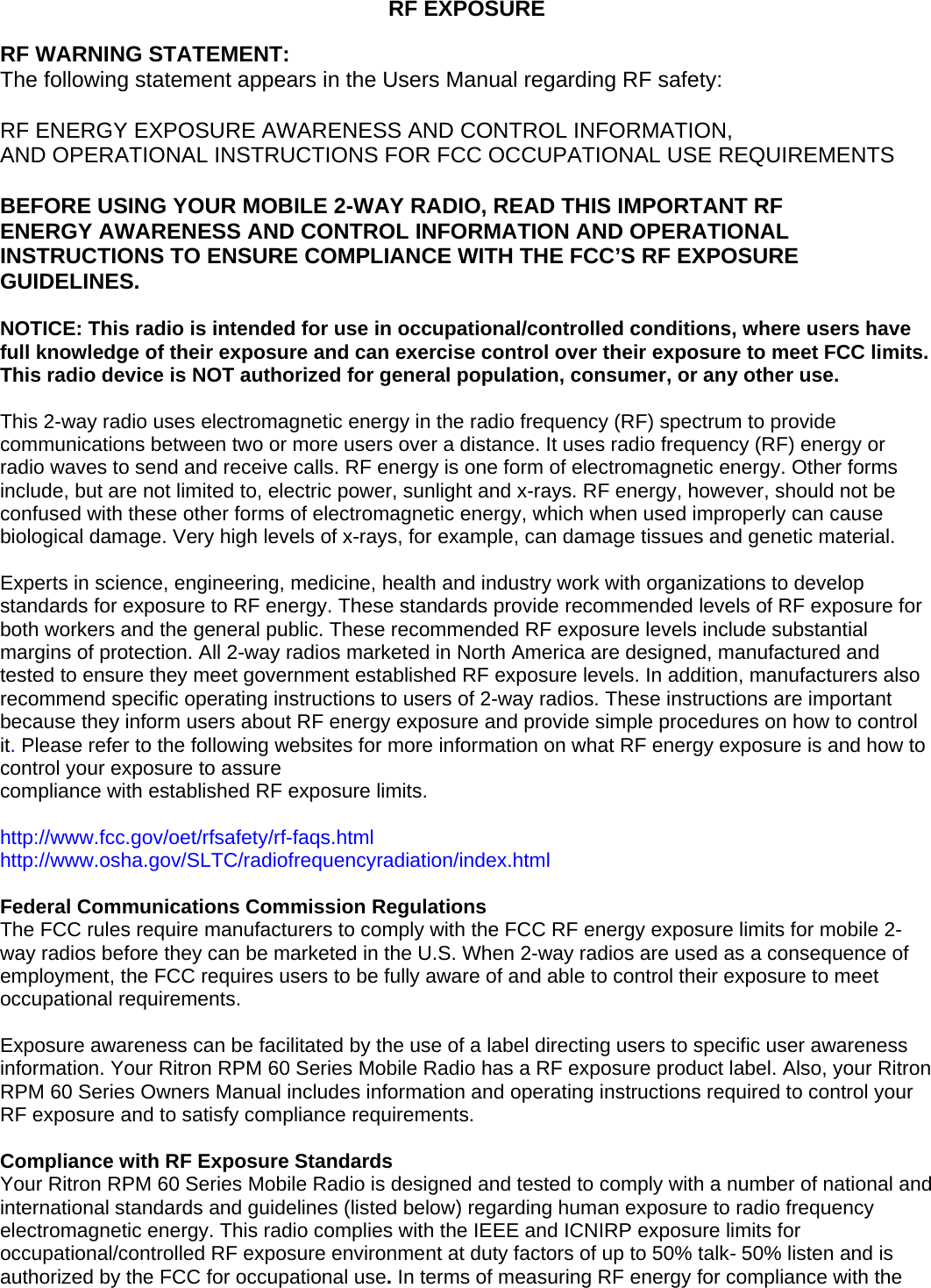  RF EXPOSURE  RF WARNING STATEMENT: The following statement appears in the Users Manual regarding RF safety:  RF ENERGY EXPOSURE AWARENESS AND CONTROL INFORMATION,  AND OPERATIONAL INSTRUCTIONS FOR FCC OCCUPATIONAL USE REQUIREMENTS  BEFORE USING YOUR MOBILE 2-WAY RADIO, READ THIS IMPORTANT RF ENERGY AWARENESS AND CONTROL INFORMATION AND OPERATIONAL INSTRUCTIONS TO ENSURE COMPLIANCE WITH THE FCC’S RF EXPOSURE GUIDELINES.  NOTICE: This radio is intended for use in occupational/controlled conditions, where users have full knowledge of their exposure and can exercise control over their exposure to meet FCC limits. This radio device is NOT authorized for general population, consumer, or any other use.  This 2-way radio uses electromagnetic energy in the radio frequency (RF) spectrum to provide communications between two or more users over a distance. It uses radio frequency (RF) energy or radio waves to send and receive calls. RF energy is one form of electromagnetic energy. Other forms include, but are not limited to, electric power, sunlight and x-rays. RF energy, however, should not be confused with these other forms of electromagnetic energy, which when used improperly can cause biological damage. Very high levels of x-rays, for example, can damage tissues and genetic material.  Experts in science, engineering, medicine, health and industry work with organizations to develop standards for exposure to RF energy. These standards provide recommended levels of RF exposure for both workers and the general public. These recommended RF exposure levels include substantial margins of protection. All 2-way radios marketed in North America are designed, manufactured and tested to ensure they meet government established RF exposure levels. In addition, manufacturers also recommend specific operating instructions to users of 2-way radios. These instructions are important because they inform users about RF energy exposure and provide simple procedures on how to control it. Please refer to the following websites for more information on what RF energy exposure is and how to control your exposure to assure compliance with established RF exposure limits.  http://www.fcc.gov/oet/rfsafety/rf-faqs.html http://www.osha.gov/SLTC/radiofrequencyradiation/index.html  Federal Communications Commission Regulations The FCC rules require manufacturers to comply with the FCC RF energy exposure limits for mobile 2-way radios before they can be marketed in the U.S. When 2-way radios are used as a consequence of employment, the FCC requires users to be fully aware of and able to control their exposure to meet occupational requirements.  Exposure awareness can be facilitated by the use of a label directing users to specific user awareness information. Your Ritron RPM 60 Series Mobile Radio has a RF exposure product label. Also, your Ritron RPM 60 Series Owners Manual includes information and operating instructions required to control your RF exposure and to satisfy compliance requirements.  Compliance with RF Exposure Standards Your Ritron RPM 60 Series Mobile Radio is designed and tested to comply with a number of national and international standards and guidelines (listed below) regarding human exposure to radio frequency electromagnetic energy. This radio complies with the IEEE and ICNIRP exposure limits for occupational/controlled RF exposure environment at duty factors of up to 50% talk- 50% listen and is authorized by the FCC for occupational use. In terms of measuring RF energy for compliance with the 