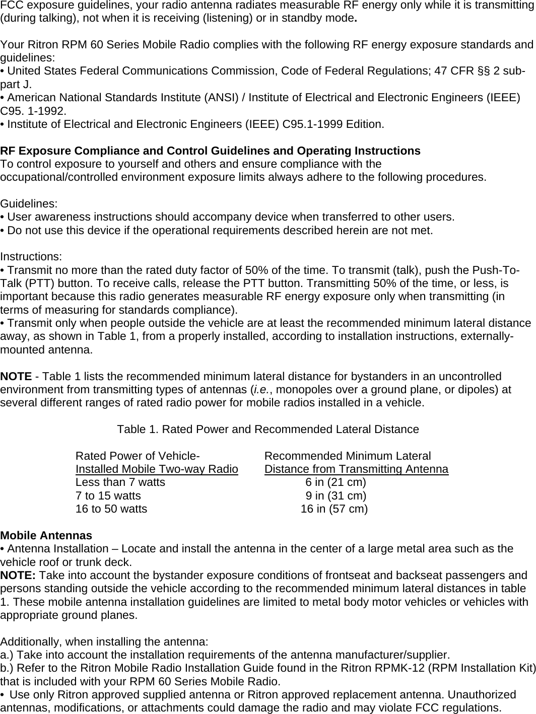 FCC exposure guidelines, your radio antenna radiates measurable RF energy only while it is transmitting (during talking), not when it is receiving (listening) or in standby mode.  Your Ritron RPM 60 Series Mobile Radio complies with the following RF energy exposure standards and guidelines: • United States Federal Communications Commission, Code of Federal Regulations; 47 CFR §§ 2 sub-part J. • American National Standards Institute (ANSI) / Institute of Electrical and Electronic Engineers (IEEE) C95. 1-1992. • Institute of Electrical and Electronic Engineers (IEEE) C95.1-1999 Edition.  RF Exposure Compliance and Control Guidelines and Operating Instructions To control exposure to yourself and others and ensure compliance with the occupational/controlled environment exposure limits always adhere to the following procedures.  Guidelines: • User awareness instructions should accompany device when transferred to other users. • Do not use this device if the operational requirements described herein are not met.  Instructions: • Transmit no more than the rated duty factor of 50% of the time. To transmit (talk), push the Push-To-Talk (PTT) button. To receive calls, release the PTT button. Transmitting 50% of the time, or less, is important because this radio generates measurable RF energy exposure only when transmitting (in terms of measuring for standards compliance). • Transmit only when people outside the vehicle are at least the recommended minimum lateral distance away, as shown in Table 1, from a properly installed, according to installation instructions, externally-mounted antenna.  NOTE - Table 1 lists the recommended minimum lateral distance for bystanders in an uncontrolled environment from transmitting types of antennas (i.e., monopoles over a ground plane, or dipoles) at several different ranges of rated radio power for mobile radios installed in a vehicle.  Table 1. Rated Power and Recommended Lateral Distance    Rated Power of Vehicle-        Recommended Minimum Lateral  Installed Mobile Two-way Radio      Distance from Transmitting Antenna  Less than 7 watts       6 in (21 cm)   7 to 15 watts          9 in (31 cm)           16 to 50 watts        16 in (57 cm)  Mobile Antennas • Antenna Installation – Locate and install the antenna in the center of a large metal area such as the vehicle roof or trunk deck. NOTE: Take into account the bystander exposure conditions of frontseat and backseat passengers and persons standing outside the vehicle according to the recommended minimum lateral distances in table 1. These mobile antenna installation guidelines are limited to metal body motor vehicles or vehicles with appropriate ground planes.  Additionally, when installing the antenna: a.) Take into account the installation requirements of the antenna manufacturer/supplier. b.) Refer to the Ritron Mobile Radio Installation Guide found in the Ritron RPMK-12 (RPM Installation Kit) that is included with your RPM 60 Series Mobile Radio. •  Use only Ritron approved supplied antenna or Ritron approved replacement antenna. Unauthorized antennas, modifications, or attachments could damage the radio and may violate FCC regulations.   