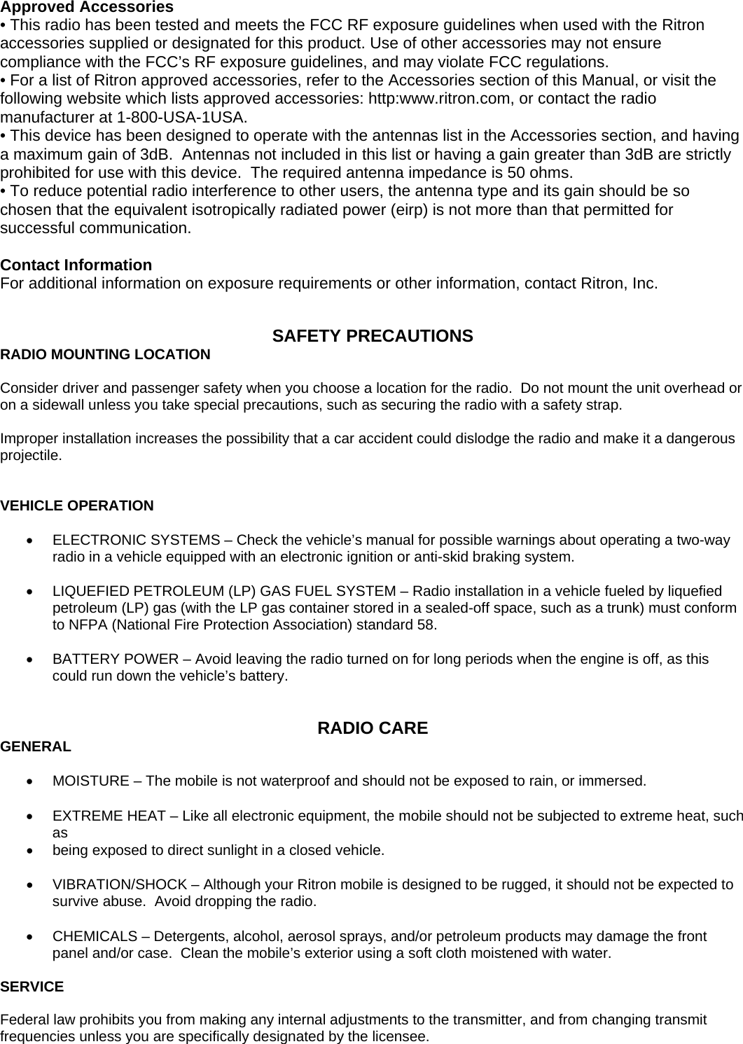 Approved Accessories • This radio has been tested and meets the FCC RF exposure guidelines when used with the Ritron accessories supplied or designated for this product. Use of other accessories may not ensure compliance with the FCC’s RF exposure guidelines, and may violate FCC regulations. • For a list of Ritron approved accessories, refer to the Accessories section of this Manual, or visit the following website which lists approved accessories: http:www.ritron.com, or contact the radio manufacturer at 1-800-USA-1USA. • This device has been designed to operate with the antennas list in the Accessories section, and having a maximum gain of 3dB.  Antennas not included in this list or having a gain greater than 3dB are strictly prohibited for use with this device.  The required antenna impedance is 50 ohms. • To reduce potential radio interference to other users, the antenna type and its gain should be so chosen that the equivalent isotropically radiated power (eirp) is not more than that permitted for successful communication.  Contact Information For additional information on exposure requirements or other information, contact Ritron, Inc.   SAFETY PRECAUTIONS RADIO MOUNTING LOCATION  Consider driver and passenger safety when you choose a location for the radio.  Do not mount the unit overhead or on a sidewall unless you take special precautions, such as securing the radio with a safety strap.  Improper installation increases the possibility that a car accident could dislodge the radio and make it a dangerous projectile.   VEHICLE OPERATION  •  ELECTRONIC SYSTEMS – Check the vehicle’s manual for possible warnings about operating a two-way radio in a vehicle equipped with an electronic ignition or anti-skid braking system.  •  LIQUEFIED PETROLEUM (LP) GAS FUEL SYSTEM – Radio installation in a vehicle fueled by liquefied petroleum (LP) gas (with the LP gas container stored in a sealed-off space, such as a trunk) must conform to NFPA (National Fire Protection Association) standard 58.  •  BATTERY POWER – Avoid leaving the radio turned on for long periods when the engine is off, as this could run down the vehicle’s battery.   RADIO CARE GENERAL  •  MOISTURE – The mobile is not waterproof and should not be exposed to rain, or immersed.  •  EXTREME HEAT – Like all electronic equipment, the mobile should not be subjected to extreme heat, such as •  being exposed to direct sunlight in a closed vehicle.  •  VIBRATION/SHOCK – Although your Ritron mobile is designed to be rugged, it should not be expected to survive abuse.  Avoid dropping the radio.  •  CHEMICALS – Detergents, alcohol, aerosol sprays, and/or petroleum products may damage the front panel and/or case.  Clean the mobile’s exterior using a soft cloth moistened with water.  SERVICE  Federal law prohibits you from making any internal adjustments to the transmitter, and from changing transmit frequencies unless you are specifically designated by the licensee. 