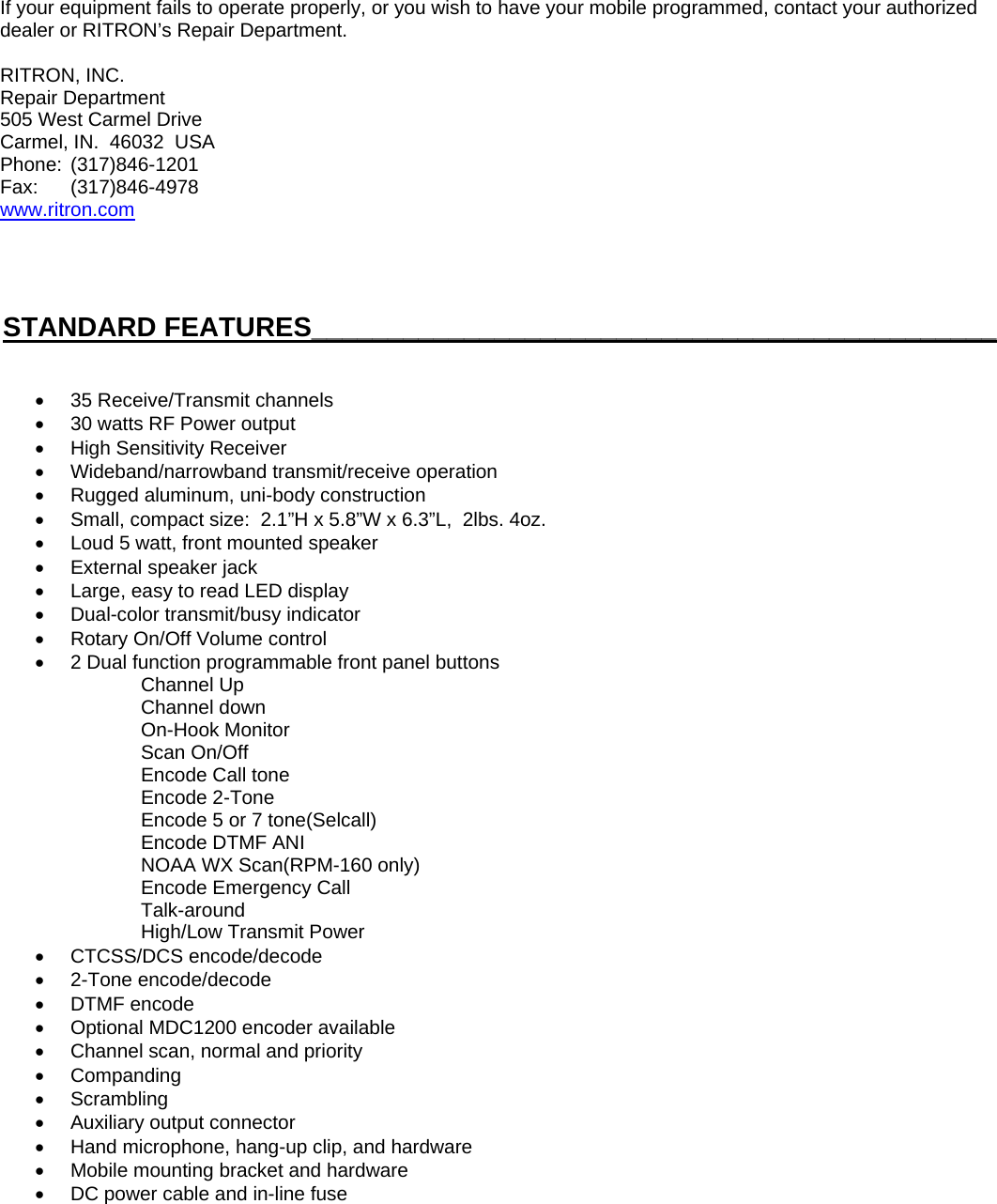 If your equipment fails to operate properly, or you wish to have your mobile programmed, contact your authorized dealer or RITRON’s Repair Department.  RITRON, INC. Repair Department 505 West Carmel Drive Carmel, IN.  46032  USA Phone:  (317)846-1201 Fax:   (317)846-4978 www.ritron.com     STANDARD FEATURES_____________________________________________   •  35 Receive/Transmit channels •  30 watts RF Power output •  High Sensitivity Receiver •  Wideband/narrowband transmit/receive operation •  Rugged aluminum, uni-body construction •  Small, compact size:  2.1”H x 5.8”W x 6.3”L,  2lbs. 4oz. •  Loud 5 watt, front mounted speaker •  External speaker jack •  Large, easy to read LED display •  Dual-color transmit/busy indicator •  Rotary On/Off Volume control •  2 Dual function programmable front panel buttons     Channel Up     Channel down     On-Hook Monitor     Scan On/Off     Encode Call tone     Encode 2-Tone        Encode 5 or 7 tone(Selcall)     Encode DTMF ANI       NOAA WX Scan(RPM-160 only)     Encode Emergency Call     Talk-around     High/Low Transmit Power • CTCSS/DCS encode/decode • 2-Tone encode/decode • DTMF encode •  Optional MDC1200 encoder available  •  Channel scan, normal and priority • Companding • Scrambling •  Auxiliary output connector •  Hand microphone, hang-up clip, and hardware •  Mobile mounting bracket and hardware •  DC power cable and in-line fuse         