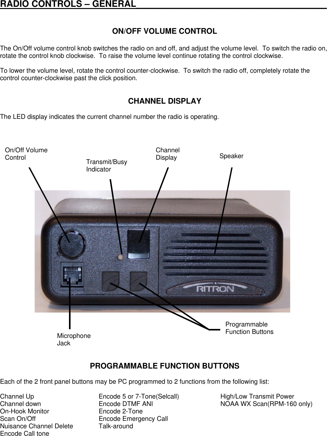 RADIO CONTROLS – GENERAL______________________________________ON/OFF VOLUME CONTROLThe On/Off volume control knob switches the radio on and off, and adjust the volume level.  To switch the radio on,rotate the control knob clockwise.  To raise the volume level continue rotating the control clockwise.To lower the volume level, rotate the control counter-clockwise.  To switch the radio off, completely rotate thecontrol counter-clockwise past the click position.CHANNEL DISPLAYThe LED display indicates the current channel number the radio is operating.PROGRAMMABLE FUNCTION BUTTONSEach of the 2 front panel buttons may be PC programmed to 2 functions from the following list:Channel Up Encode 5 or 7-Tone(Selcall) High/Low Transmit PowerChannel down Encode DTMF ANI NOAA WX Scan(RPM-160 only)On-Hook Monitor Encode 2-ToneScan On/Off Encode Emergency CallNuisance Channel Delete Talk-aroundEncode Call toneOn/Off VolumeControl ChannelDisplay SpeakerTransmit/BusyIndicatorProgrammableFunction ButtonsMicrophoneJack