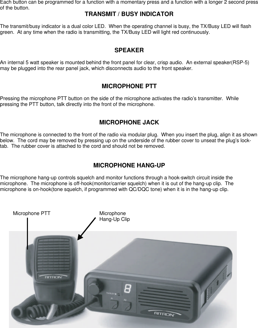 Each button can be programmed for a function with a momentary press and a function with a longer 2 second pressof the button. TRANSMIT / BUSY INDICATORThe transmit/busy indicator is a dual color LED.  When the operating channel is busy, the TX/Busy LED will flashgreen.  At any time when the radio is transmitting, the TX/Busy LED will light red continuously.SPEAKERAn internal 5 watt speaker is mounted behind the front panel for clear, crisp audio.  An external speaker(RSP-5)may be plugged into the rear panel jack, which disconnects audio to the front speaker.MICROPHONE PTTPressing the microphone PTT button on the side of the microphone activates the radio’s transmitter.  Whilepressing the PTT button, talk directly into the front of the microphone.MICROPHONE JACKThe microphone is connected to the front of the radio via modular plug.  When you insert the plug, align it as shownbelow.  The cord may be removed by pressing up on the underside of the rubber cover to unseat the plug’s lock-tab.  The rubber cover is attached to the cord and should not be removed.MICROPHONE HANG-UPThe microphone hang-up controls squelch and monitor functions through a hook-switch circuit inside themicrophone.  The microphone is off-hook(monitor/carrier squelch) when it is out of the hang-up clip.  Themicrophone is on-hook(tone squelch, if programmed with QC/DQC tone) when it is in the hang-up clip.Microphone PTTMicrophoneHang-Up Clip