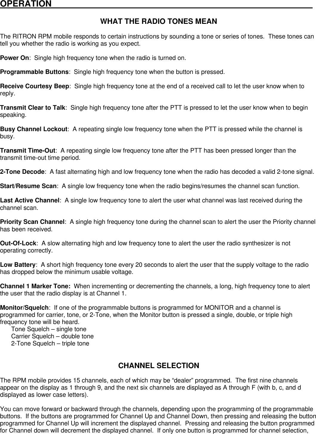 OPERATION______________________________________________________WHAT THE RADIO TONES MEANThe RITRON RPM mobile responds to certain instructions by sounding a tone or series of tones.  These tones cantell you whether the radio is working as you expect.Power On:  Single high frequency tone when the radio is turned on.Programmable Buttons:  Single high frequency tone when the button is pressed.Receive Courtesy Beep:  Single high frequency tone at the end of a received call to let the user know when toreply.Transmit Clear to Talk:  Single high frequency tone after the PTT is pressed to let the user know when to beginspeaking.Busy Channel Lockout:  A repeating single low frequency tone when the PTT is pressed while the channel isbusy.Transmit Time-Out:  A repeating single low frequency tone after the PTT has been pressed longer than thetransmit time-out time period.2-Tone Decode:  A fast alternating high and low frequency tone when the radio has decoded a valid 2-tone signal.Start/Resume Scan:  A single low frequency tone when the radio begins/resumes the channel scan function.Last Active Channel:  A single low frequency tone to alert the user what channel was last received during thechannel scan.Priority Scan Channel:  A single high frequency tone during the channel scan to alert the user the Priority channelhas been received.Out-Of-Lock:  A slow alternating high and low frequency tone to alert the user the radio synthesizer is notoperating correctly.Low Battery:  A short high frequency tone every 20 seconds to alert the user that the supply voltage to the radiohas dropped below the minimum usable voltage.Channel 1 Marker Tone:  When incrementing or decrementing the channels, a long, high frequency tone to alertthe user that the radio display is at Channel 1.Monitor/Squelch:  If one of the programmable buttons is programmed for MONITOR and a channel isprogrammed for carrier, tone, or 2-Tone, when the Monitor button is pressed a single, double, or triple highfrequency tone will be heard.Tone Squelch – single toneCarrier Squelch – double tone2-Tone Squelch – triple toneCHANNEL SELECTIONThe RPM mobile provides 15 channels, each of which may be “dealer” programmed.  The first nine channelsappear on the display as 1 through 9, and the next six channels are displayed as A through F (with b, c, and ddisplayed as lower case letters).You can move forward or backward through the channels, depending upon the programming of the programmablebuttons.  If the buttons are programmed for Channel Up and Channel Down, then pressing and releasing the buttonprogrammed for Channel Up will increment the displayed channel.  Pressing and releasing the button programmedfor Channel down will decrement the displayed channel.  If only one button is programmed for channel selection,