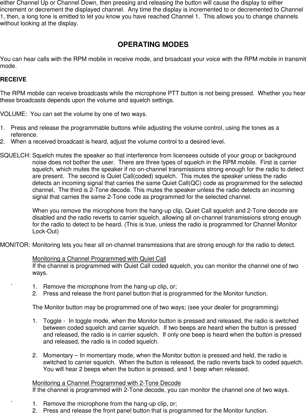 either Channel Up or Channel Down, then pressing and releasing the button will cause the display to eitherincrement or decrement the displayed channel.  Any time the display is incremented to or decremented to Channel1, then, a long tone is emitted to let you know you have reached Channel 1.  This allows you to change channelswithout looking at the display.OPERATING MODESYou can hear calls with the RPM mobile in receive mode, and broadcast your voice with the RPM mobile in transmitmode.RECEIVEThe RPM mobile can receive broadcasts while the microphone PTT button is not being pressed.  Whether you hearthese broadcasts depends upon the volume and squelch settings.VOLUME:  You can set the volume by one of two ways.1.  Press and release the programmable buttons while adjusting the volume control, using the tones as areference.2. When a received broadcast is heard, adjust the volume control to a desired level.SQUELCH: Squelch mutes the speaker so that interference from licensees outside of your group or backgroundnoise does not bother the user.  There are three types of squelch in the RPM mobile.  First is carriersquelch, which mutes the speaker if no on-channel transmissions strong enough for the radio to detectare present.  The second is Quiet Call(coded) squelch.  This mutes the speaker unless the radiodetects an incoming signal that carries the same Quiet Call(QC) code as programmed for the selectedchannel.  The third is 2-Tone decode. This mutes the speaker unless the radio detects an incomingsignal that carries the same 2-Tone code as programmed for the selected channel.When you remove the microphone from the hang-up clip, Quiet Call squelch and 2-Tone decode aredisabled and the radio reverts to carrier squelch, allowing all on-channel transmissions strong enoughfor the radio to detect to be heard. (This is true, unless the radio is programmed for Channel MonitorLock-Out)MONITOR: Monitoring lets you hear all on-channel transmissions that are strong enough for the radio to detect.Monitoring a Channel Programmed with Quiet CallIf the channel is programmed with Quiet Call coded squelch, you can monitor the channel one of twoways.`1. Remove the microphone from the hang-up clip, or;2. Press and release the front panel button that is programmed for the Monitor function.The Monitor button may be programmed one of two ways; (see your dealer for programming)1.  Toggle -  In toggle mode, when the Monitor button is pressed and released, the radio is switchedbetween coded squelch and carrier squelch.  If two beeps are heard when the button is pressedand released, the radio is in carrier squelch.  If only one beep is heard when the button is pressedand released, the radio is in coded squelch.2. Momentary – In momentary mode, when the Monitor button is pressed and held, the radio isswitched to carrier squelch.  When the button is released, the radio reverts back to coded squelch.You will hear 2 beeps when the button is pressed, and 1 beep when released. Monitoring a Channel Programmed with 2-Tone DecodeIf the channel is programmed with 2-Tone decode, you can monitor the channel one of two ways.`1. Remove the microphone from the hang-up clip, or;2. Press and release the front panel button that is programmed for the Monitor function.