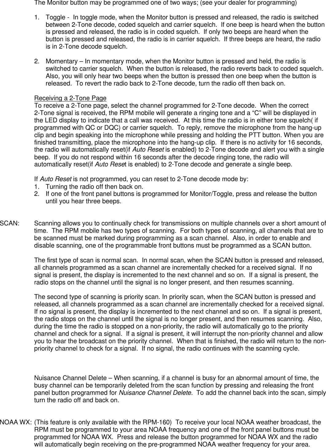 The Monitor button may be programmed one of two ways; (see your dealer for programming)1.  Toggle -  In toggle mode, when the Monitor button is pressed and released, the radio is switchedbetween 2-Tone decode, coded squelch and carrier squelch.  If one beep is heard when the buttonis pressed and released, the radio is in coded squelch.  If only two beeps are heard when thebutton is pressed and released, the radio is in carrier squelch.  If three beeps are heard, the radiois in 2-Tone decode squelch.2. Momentary – In momentary mode, when the Monitor button is pressed and held, the radio isswitched to carrier squelch.  When the button is released, the radio reverts back to coded squelch.Also, you will only hear two beeps when the button is pressed then one beep when the button isreleased.  To revert the radio back to 2-Tone decode, turn the radio off then back on.Receiving a 2-Tone PageTo receive a 2-Tone page, select the channel programmed for 2-Tone decode.  When the correct2-Tone signal is received, the RPM mobile will generate a ringing tone and a “C” will be displayed inthe LED display to indicate that a call was received.  At this time the radio is in either tone squelch( ifprogrammed with QC or DQC) or carrier squelch.  To reply, remove the microphone from the hang-upclip and begin speaking into the microphone while pressing and holding the PTT button. When you arefinished transmitting, place the microphone into the hang-up clip.  If there is no activity for 16 seconds,the radio will automatically reset(if Auto Reset is enabled) to 2-Tone decode and alert you with a singlebeep.  If you do not respond within 16 seconds after the decode ringing tone, the radio willautomatically reset(if Auto Reset is enabled) to 2-Tone decode and generate a single beep.If Auto Reset is not programmed, you can reset to 2-Tone decode mode by:1. Turning the radio off then back on.2. If one of the front panel buttons is programmed for Monitor/Toggle, press and release the buttonuntil you hear three beeps.SCAN: Scanning allows you to continually check for transmissions on multiple channels over a short amount oftime.  The RPM mobile has two types of scanning.  For both types of scanning, all channels that are tobe scanned must be marked during programming as a scan channel.  Also, in order to enable anddisable scanning, one of the programmable front buttons must be programmed as a SCAN button.The first type of scan is normal scan.  In normal scan, when the SCAN button is pressed and released,all channels programmed as a scan channel are incrementally checked for a received signal.  If nosignal is present, the display is incremented to the next channel and so on.  If a signal is present, theradio stops on the channel until the signal is no longer present, and then resumes scanning.The second type of scanning is priority scan. In priority scan, when the SCAN button is pressed andreleased, all channels programmed as a scan channel are incrementally checked for a received signal.If no signal is present, the display is incremented to the next channel and so on.  If a signal is present,the radio stops on the channel until the signal is no longer present, and then resumes scanning.  Also,during the time the radio is stopped on a non-priority, the radio will automatically go to the prioritychannel and check for a signal.  If a signal is present, it will interrupt the non-priority channel and allowyou to hear the broadcast on the priority channel.  When that is finished, the radio will return to the non-priority channel to check for a signal.  If no signal, the radio continues with the scanning cycle.Nuisance Channel Delete – When scanning, if a channel is busy for an abnormal amount of time, thebusy channel can be temporarily deleted from the scan function by pressing and releasing the frontpanel button programmed for Nuisance Channel Delete.  To add the channel back into the scan, simplyturn the radio off and back on.NOAA WX: (This feature is only available with the RPM-160)  To receive your local NOAA weather broadcast, theRPM must be programmed to your area NOAA frequency and one of the front panel buttons must beprogrammed for NOAA WX.  Press and release the button programmed for NOAA WX and the radiowill automatically begin receiving on the pre-programmed NOAA weather frequency for your area.