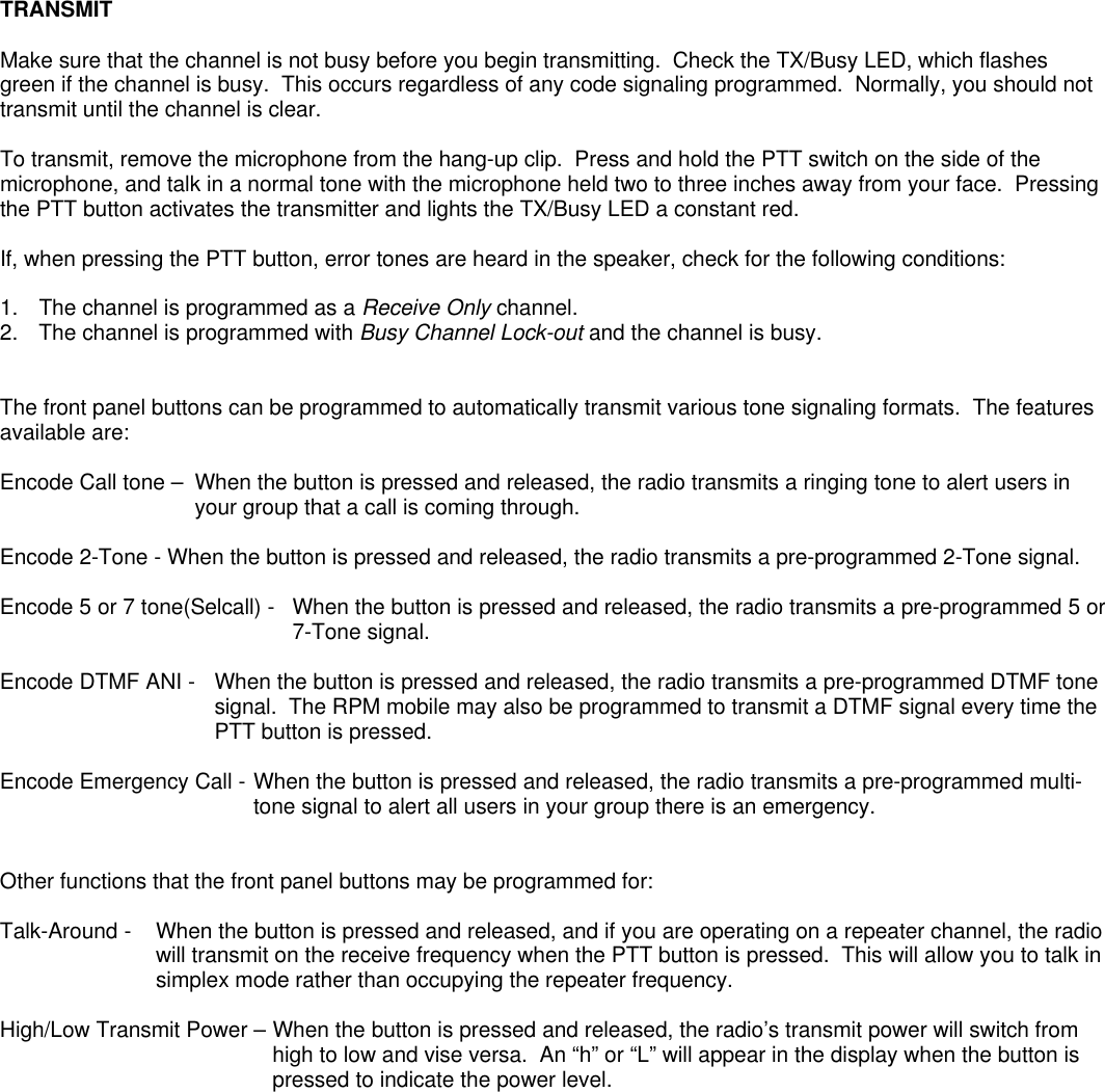 TRANSMITMake sure that the channel is not busy before you begin transmitting.  Check the TX/Busy LED, which flashesgreen if the channel is busy.  This occurs regardless of any code signaling programmed.  Normally, you should nottransmit until the channel is clear.To transmit, remove the microphone from the hang-up clip.  Press and hold the PTT switch on the side of themicrophone, and talk in a normal tone with the microphone held two to three inches away from your face.  Pressingthe PTT button activates the transmitter and lights the TX/Busy LED a constant red.If, when pressing the PTT button, error tones are heard in the speaker, check for the following conditions:1.  The channel is programmed as a Receive Only channel.2. The channel is programmed with Busy Channel Lock-out and the channel is busy.The front panel buttons can be programmed to automatically transmit various tone signaling formats.  The featuresavailable are:Encode Call tone –  When the button is pressed and released, the radio transmits a ringing tone to alert users inyour group that a call is coming through.Encode 2-Tone - When the button is pressed and released, the radio transmits a pre-programmed 2-Tone signal.Encode 5 or 7 tone(Selcall) -  When the button is pressed and released, the radio transmits a pre-programmed 5 or7-Tone signal.Encode DTMF ANI -  When the button is pressed and released, the radio transmits a pre-programmed DTMF tonesignal.  The RPM mobile may also be programmed to transmit a DTMF signal every time thePTT button is pressed.Encode Emergency Call - When the button is pressed and released, the radio transmits a pre-programmed multi-tone signal to alert all users in your group there is an emergency.Other functions that the front panel buttons may be programmed for:Talk-Around -   When the button is pressed and released, and if you are operating on a repeater channel, the radiowill transmit on the receive frequency when the PTT button is pressed.  This will allow you to talk insimplex mode rather than occupying the repeater frequency.High/Low Transmit Power – When the button is pressed and released, the radio’s transmit power will switch fromhigh to low and vise versa.  An “h” or “L” will appear in the display when the button ispressed to indicate the power level.