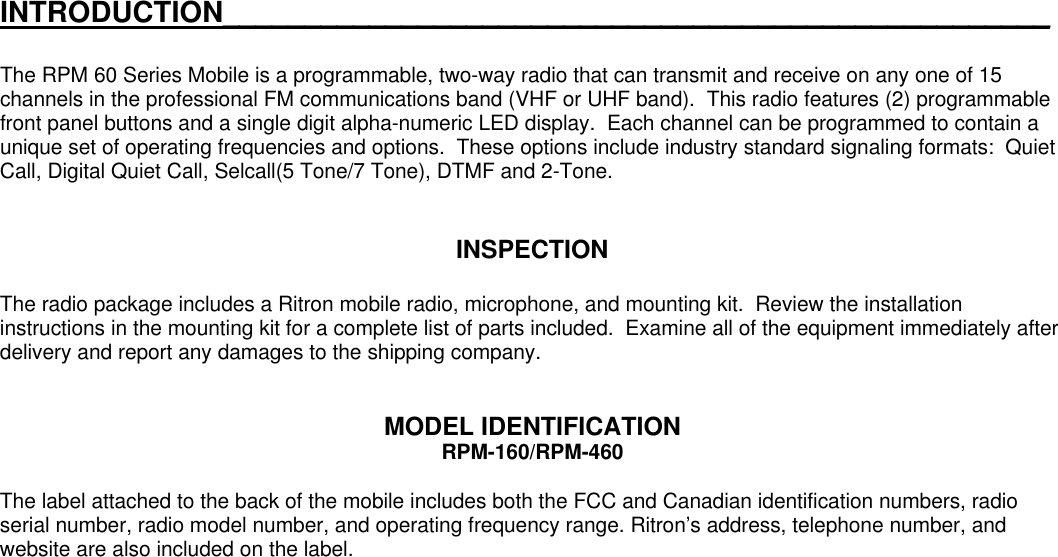 INTRODUCTION___________________________________________________The RPM 60 Series Mobile is a programmable, two-way radio that can transmit and receive on any one of 15channels in the professional FM communications band (VHF or UHF band).  This radio features (2) programmablefront panel buttons and a single digit alpha-numeric LED display.  Each channel can be programmed to contain aunique set of operating frequencies and options.  These options include industry standard signaling formats:  QuietCall, Digital Quiet Call, Selcall(5 Tone/7 Tone), DTMF and 2-Tone.INSPECTIONThe radio package includes a Ritron mobile radio, microphone, and mounting kit.  Review the installationinstructions in the mounting kit for a complete list of parts included.  Examine all of the equipment immediately afterdelivery and report any damages to the shipping company.MODEL IDENTIFICATIONRPM-160/RPM-460The label attached to the back of the mobile includes both the FCC and Canadian identification numbers, radioserial number, radio model number, and operating frequency range. Ritron’s address, telephone number, andwebsite are also included on the label.