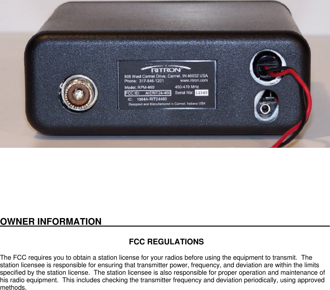 OWNER INFORMATION_____________________________________________FCC REGULATIONSThe FCC requires you to obtain a station license for your radios before using the equipment to transmit.  Thestation licensee is responsible for ensuring that transmitter power, frequency, and deviation are within the limitsspecified by the station license.  The station licensee is also responsible for proper operation and maintenance ofhis radio equipment.  This includes checking the transmitter frequency and deviation periodically, using approvedmethods.