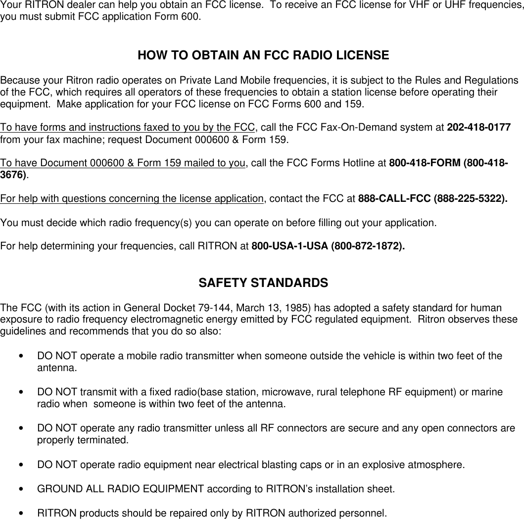 Your RITRON dealer can help you obtain an FCC license.  To receive an FCC license for VHF or UHF frequencies,you must submit FCC application Form 600.HOW TO OBTAIN AN FCC RADIO LICENSEBecause your Ritron radio operates on Private Land Mobile frequencies, it is subject to the Rules and Regulationsof the FCC, which requires all operators of these frequencies to obtain a station license before operating theirequipment.  Make application for your FCC license on FCC Forms 600 and 159.To have forms and instructions faxed to you by the FCC, call the FCC Fax-On-Demand system at 202-418-0177from your fax machine; request Document 000600 &amp; Form 159.To have Document 000600 &amp; Form 159 mailed to you, call the FCC Forms Hotline at 800-418-FORM (800-418-3676).For help with questions concerning the license application, contact the FCC at 888-CALL-FCC (888-225-5322).You must decide which radio frequency(s) you can operate on before filling out your application.For help determining your frequencies, call RITRON at 800-USA-1-USA (800-872-1872).SAFETY STANDARDSThe FCC (with its action in General Docket 79-144, March 13, 1985) has adopted a safety standard for humanexposure to radio frequency electromagnetic energy emitted by FCC regulated equipment.  Ritron observes theseguidelines and recommends that you do so also:• DO NOT operate a mobile radio transmitter when someone outside the vehicle is within two feet of theantenna.• DO NOT transmit with a fixed radio(base station, microwave, rural telephone RF equipment) or marineradio when  someone is within two feet of the antenna.• DO NOT operate any radio transmitter unless all RF connectors are secure and any open connectors areproperly terminated.• DO NOT operate radio equipment near electrical blasting caps or in an explosive atmosphere.• GROUND ALL RADIO EQUIPMENT according to RITRON’s installation sheet.• RITRON products should be repaired only by RITRON authorized personnel.