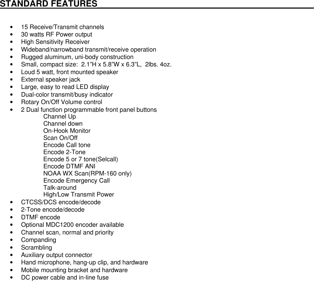 STANDARD FEATURES_____________________________________________• 15 Receive/Transmit channels• 30 watts RF Power output• High Sensitivity Receiver• Wideband/narrowband transmit/receive operation• Rugged aluminum, uni-body construction• Small, compact size:  2.1”H x 5.8”W x 6.3”L,  2lbs. 4oz.• Loud 5 watt, front mounted speaker• External speaker jack• Large, easy to read LED display• Dual-color transmit/busy indicator• Rotary On/Off Volume control• 2 Dual function programmable front panel buttonsChannel UpChannel downOn-Hook MonitorScan On/OffEncode Call toneEncode 2-ToneEncode 5 or 7 tone(Selcall)Encode DTMF ANINOAA WX Scan(RPM-160 only)Encode Emergency CallTalk-aroundHigh/Low Transmit Power• CTCSS/DCS encode/decode• 2-Tone encode/decode• DTMF encode• Optional MDC1200 encoder available• Channel scan, normal and priority• Companding• Scrambling• Auxiliary output connector• Hand microphone, hang-up clip, and hardware• Mobile mounting bracket and hardware• DC power cable and in-line fuse