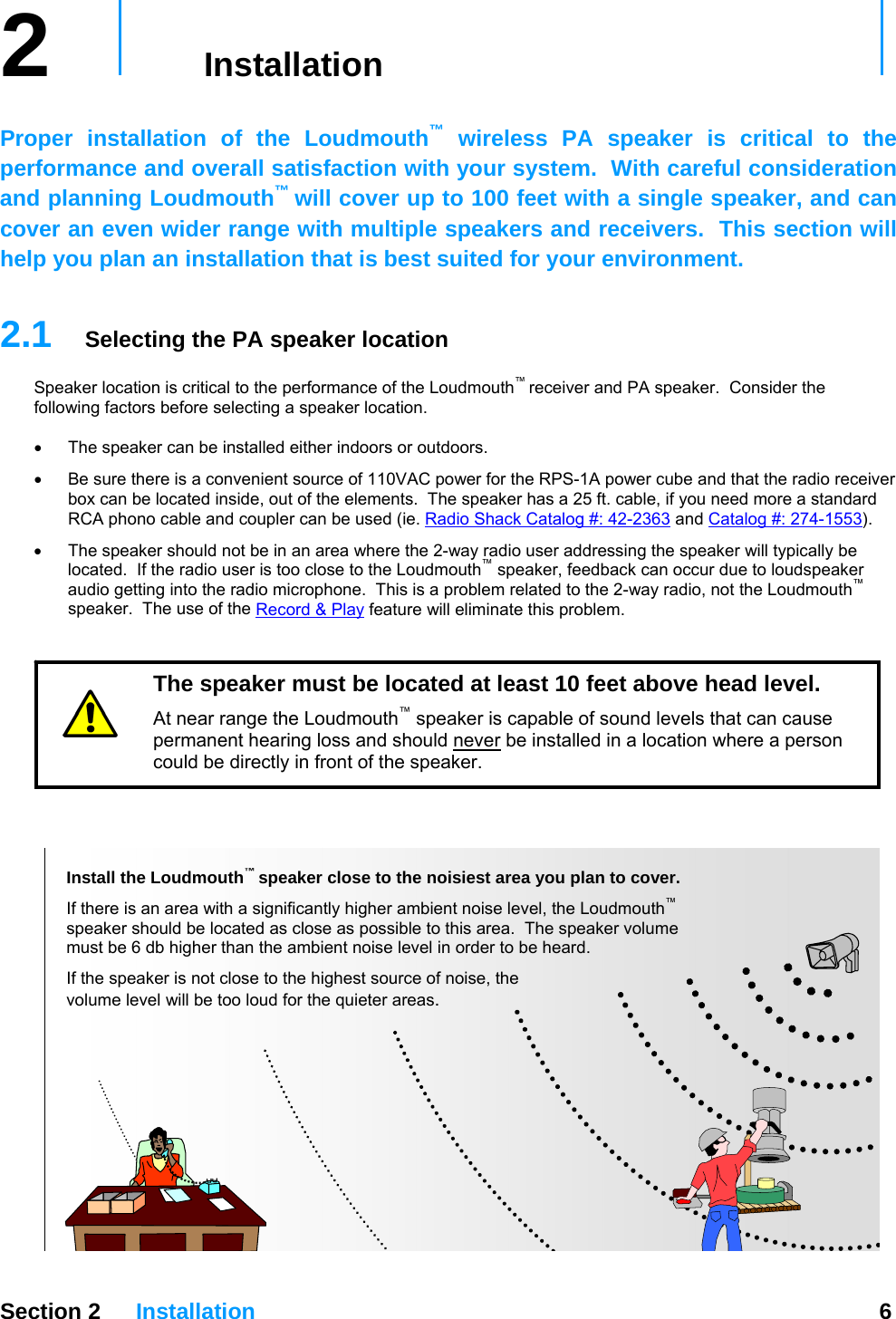  Section 2 Installation  6  2   Installation     Proper installation of the Loudmouth™ wireless PA speaker is critical to the performance and overall satisfaction with your system.  With careful consideration and planning Loudmouth™ will cover up to 100 feet with a single speaker, and can cover an even wider range with multiple speakers and receivers.  This section will help you plan an installation that is best suited for your environment.  2.1  Selecting the PA speaker location Speaker location is critical to the performance of the Loudmouth™ receiver and PA speaker.  Consider the following factors before selecting a speaker location.  •  The speaker can be installed either indoors or outdoors.  •  Be sure there is a convenient source of 110VAC power for the RPS-1A power cube and that the radio receiver box can be located inside, out of the elements.  The speaker has a 25 ft. cable, if you need more a standard RCA phono cable and coupler can be used (ie. Radio Shack Catalog #: 42-2363 and Catalog #: 274-1553). •  The speaker should not be in an area where the 2-way radio user addressing the speaker will typically be located.  If the radio user is too close to the Loudmouth™ speaker, feedback can occur due to loudspeaker audio getting into the radio microphone.  This is a problem related to the 2-way radio, not the Loudmouth™ speaker.  The use of the Record &amp; Play feature will eliminate this problem.      The speaker must be located at least 10 feet above head level.   At near range the Loudmouth™ speaker is capable of sound levels that can cause permanent hearing loss and should never be installed in a location where a person could be directly in front of the speaker.   Install the Loudmouth™ speaker close to the noisiest area you plan to cover.  If there is an area with a significantly higher ambient noise level, the Loudmouth™  speaker should be located as close as possible to this area.  The speaker volume  must be 6 db higher than the ambient noise level in order to be heard.   If the speaker is not close to the highest source of noise, the  volume level will be too loud for the quieter areas. 