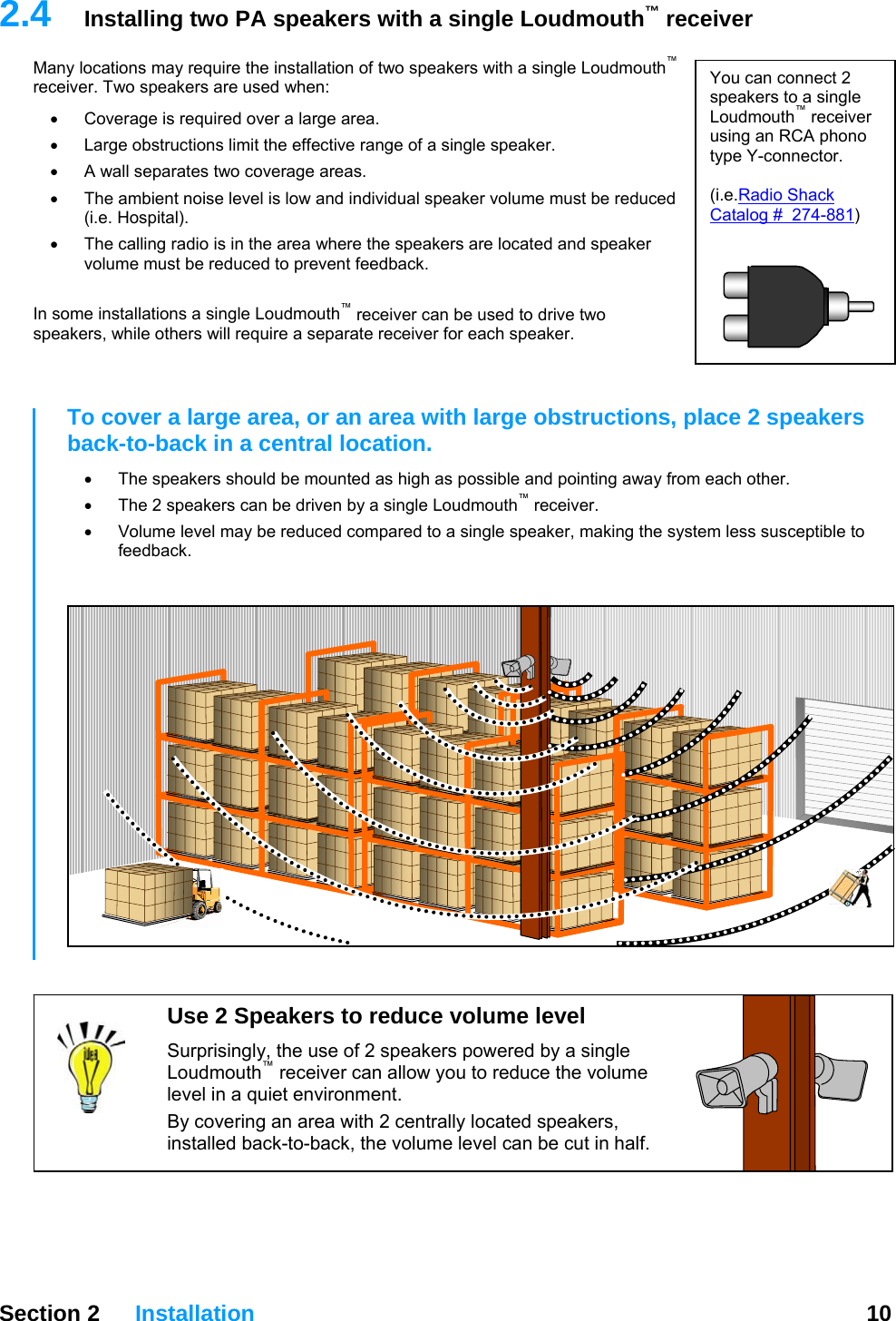   Section 2 Installation  10  2.4  Installing two PA speakers with a single Loudmouth™ receiver Many locations may require the installation of two speakers with a single Loudmouth™ receiver. Two speakers are used when:  You can connect 2 speakers to a single Loudmouth™ receiver using an RCA phono type Y-connector.  (i.e.Radio Shack Catalog #  274-881)  •  Coverage is required over a large area. •  Large obstructions limit the effective range of a single speaker. •  A wall separates two coverage areas. •  The ambient noise level is low and individual speaker volume must be reduced (i.e. Hospital). •  The calling radio is in the area where the speakers are located and speaker volume must be reduced to prevent feedback.  In some installations a single Loudmouth™ receiver can be used to drive two speakers, while others will require a separate receiver for each speaker.   To cover a large area, or an area with large obstructions, place 2 speakers back-to-back in a central location.  •  The speakers should be mounted as high as possible and pointing away from each other.   •  The 2 speakers can be driven by a single Loudmouth™ receiver. •  Volume level may be reduced compared to a single speaker, making the system less susceptible to feedback.   Use 2 Speakers to reduce volume level Surprisingly, the use of 2 speakers powered by a single Loudmouth™ receiver can allow you to reduce the volume level in a quiet environment. By covering an area with 2 centrally located speakers, installed back-to-back, the volume level can be cut in half.   