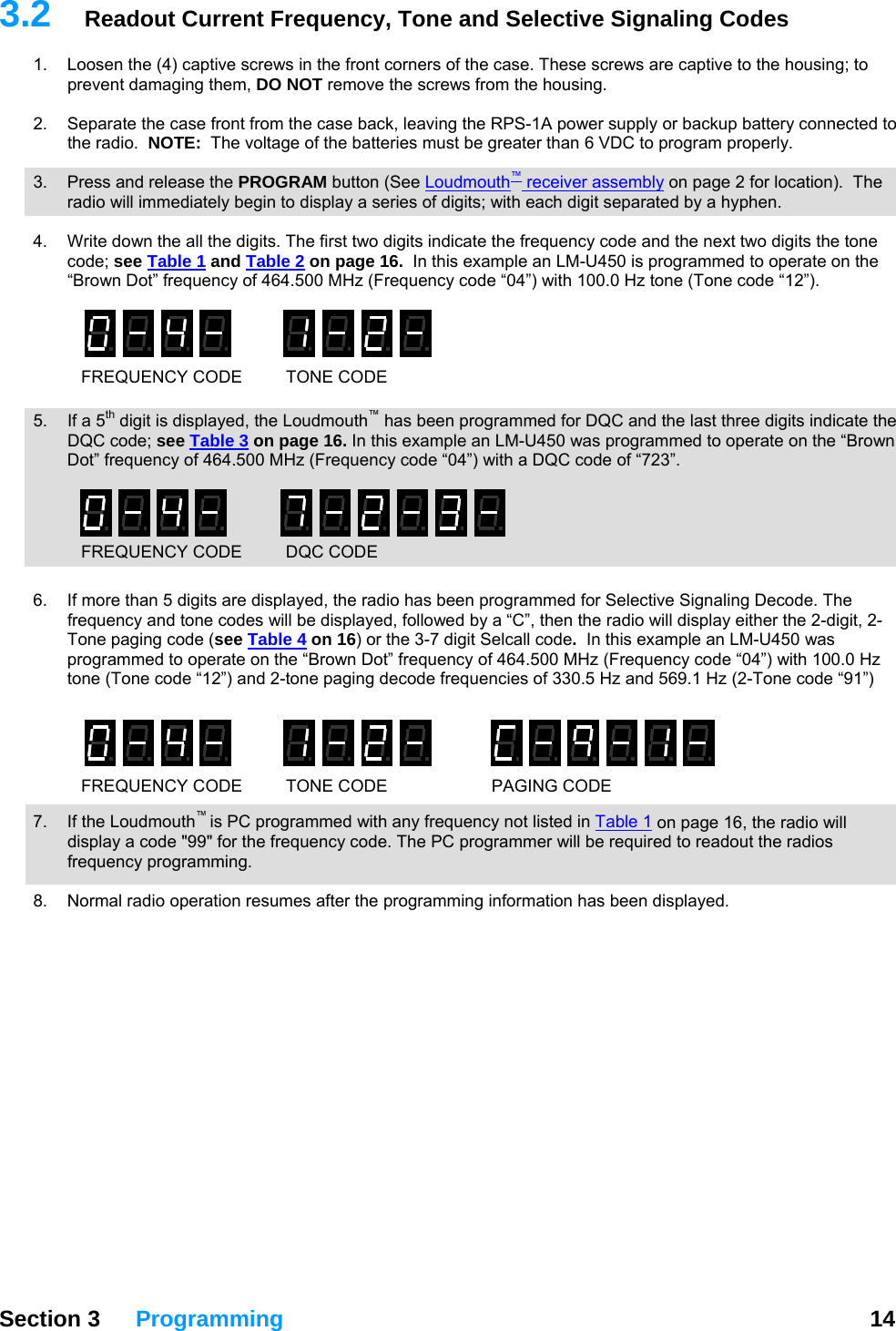   Section 3 Programming  14  3.2  ignaling Codes Readout Current Frequency, Tone and Selective S1.  Loosen the (4) captive screws in the front corners of the case. These screws are captive to the housing; to prevent damaging them, DO NOT remove the screws from the housing.  2.  Separate the case front from the case back, leaving the RPS-1A power supply or backup battery connected tothe radio.  NOTE:  The voltage of the batteries must be greater than 6 VDC to program properly.   3.  Press and release the PROGRAM button (See Loudmouth™ receiver assembly on page 2 for location).  The radio will immediately begin to display a series of digits; with each digit separated by a hyphen.  4.  Write down the all the digits. The first two digits indicate the frequency code and the next two digits the tone code; see Table 1 and Table 2 on page 16.  In this example an LM-U450 is programmed to operate on the “Brown Dot” frequency of 464.500 MHz (Frequency code “04”) with 100.0 Hz tone (Tone code “12”).   .  If a 5th digit is displayed, the Loudmouth™ has been programmed for DQC and the last three digits indicate the DQC code; see Table 3FREQUENCY CODE  TONE CODE  5 on page 16. In this example an LM-U450 was programmed to operate on the “Brown Dot” frequency of 464.500 MHz (Frequency code “04”) with a DQC code of “723”.   6. Tone paging code (see Table 4 If more than 5 digits are displayed, the radio has been programmed for Selective Signaling Decode. The frequency and tone codes will be displayed, followed by a “C”, then the radio will display either the 2-digit, 2-FREQUENCY CODE  DQC CODE on 16) or the 3-7 digit Selcall code.  In this example an LM-U450 was programmed to operate on the “Brown Dot” frequency of 464.500 MHz (Frequency code “04”) with 100.0 Hz -Tone code “91”)  7.   the Loudmouth is PC programmed with any frequency not listed in Table 1tone (Tone code “12”) and 2-tone paging decode frequencies of 330.5 Hz and 569.1 Hz (2 ™ IfFREQUENCY CODE  TONE CODE PAGING CODE on page 16, the radio will ut the radios frequency programming.  8.  Normal radio operation resumes after the programming information has been displayed.  display a code &quot;99&quot; for the frequency code. The PC programmer will be required to reado