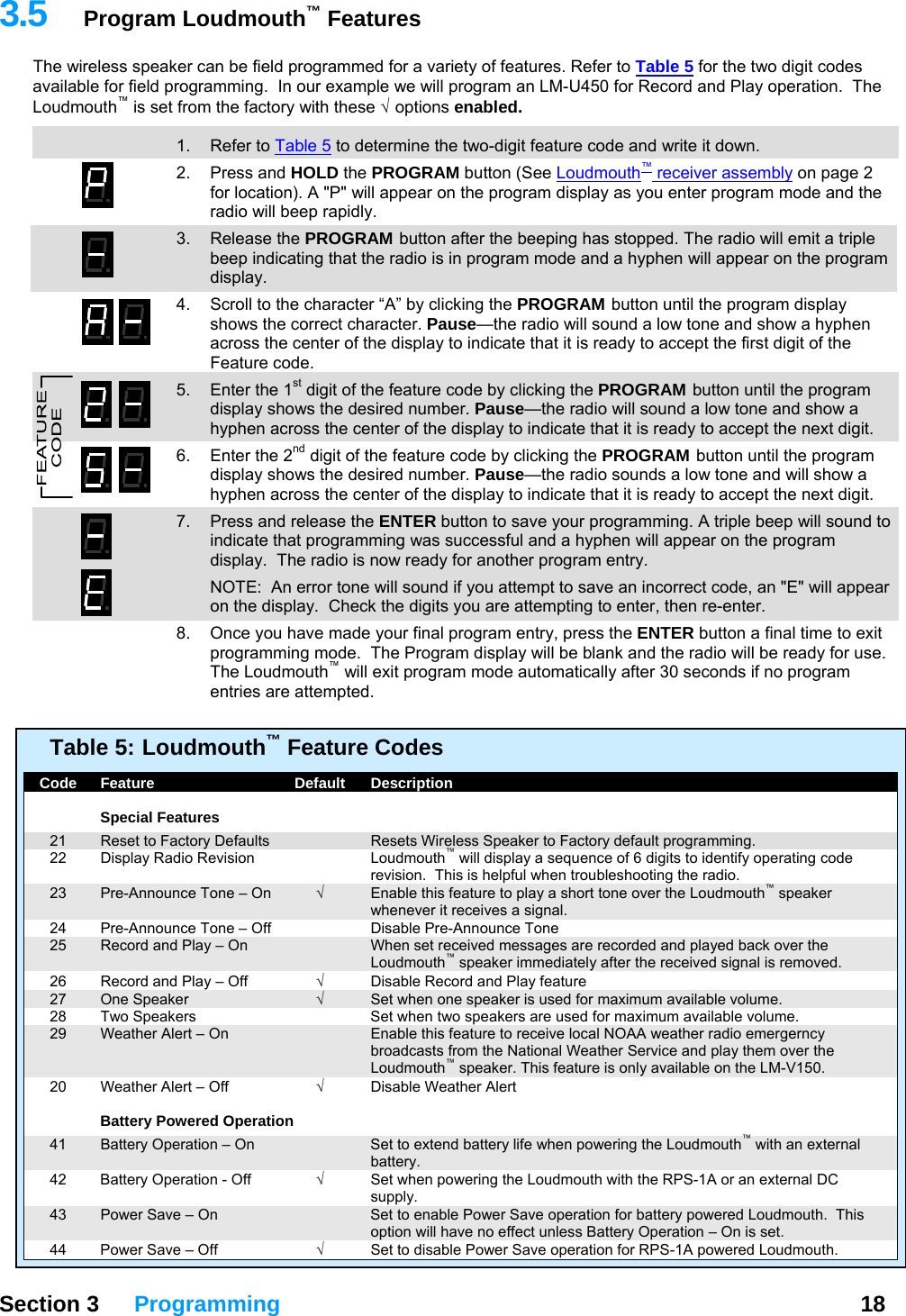   Section 3 Programming  18  3.5  Program Loudmouth™ Features The wireless speaker can be field programmed for a variety of features. Refer to Table 5 for the two digit codes available for field programming.  In our example we will program an LM-U450 for Record and Play operation.  The Loudmouth™ is set from the factory with these √   options  enabled.  13  1. Refer to Table 5 to determine the two-digit feature code and write it down. 2. Press and HOLD the PROGRAM button (See Loudmouth™ receiver assembly on page 2 for location). A &quot;P&quot; will appear on the program display as you enter program mode and the radio will beep rapidly. 3. Release the PROGRAM button after the beeping has stopped. The radio will emit a triple beep indicating that the radio is in program mode and a hyphen will appear on the program display. 4.  Scroll to the character “A” by clicking the PROGRAM button until the program display shows the correct character. Pause—the radio will sound a low tone and show a hyphen across the center of the display to indicate that it is ready to accept the first digit of the Feature code.   5.  Enter the 1st digit of the feature code by clicking the PROGRAM button until the program display shows the desired number. Pause—the radio will sound a low tone and show a hyphen across the center of the display to indicate that it is ready to accept the next digit. 6.  Enter the 2nd digit of the feature code by clicking the PROGRAM button until the program display shows the desired number. Pause—the radio sounds a low tone and will show a hyphen across the center of the display to indicate that it is ready to accept the next digit. 7.  Press and release the ENTER button to save your programming. A triple beep will sound to indicate that programming was successful and a hyphen will appear on the program display.  The radio is now ready for another program entry.   NOTE:  An error tone will sound if you attempt to save an incorrect code, an &quot;E&quot; will appear on the display.  Check the digits you are attempting to enter, then re-enter.   8.  Once you have made your final program entry, press the ENTER button a final time to exit programming mode.  The Program display will be blank and the radio will be ready for use.  The Loudmouth™ will exit program mode automatically after 30 seconds if no program entries are attempted.   Table 5:  Loudmouth™ Feature Codes    Code  Feature  Default  Description     Special Features   21  Reset to Factory Defaults    Resets Wireless Speaker to Factory default programming.   22  Display Radio Revision  Loudmouth™ will display a sequence of 6 digits to identify operating code revision.  This is helpful when troubleshooting the radio.   23  Pre-Announce Tone – On  √  Enable this feature to play a short tone over the Loudmouth™ speaker whenever it receives a signal.   24  Pre-Announce Tone – Off    Disable Pre-Announce Tone   25  Record and Play – On    When set received messages are recorded and played back over the Loudmouth™ speaker immediately after the received signal is removed.   26  Record and Play – Off  √  Disable Record and Play feature  27  One Speaker  √  Set when one speaker is used for maximum available volume.   28  Two Speakers    Set when two speakers are used for maximum available volume.   29  Weather Alert – On    Enable this feature to receive local NOAA weather radio emergerncy broadcasts from the National Weather Service and play them over the Loudmouth™ speaker. This feature is only available on the LM-V150.   20  Weather Alert – Off  √ Disable Weather Alert      Battery Powered Operation   41  Battery Operation – On    Set to extend battery life when powering the Loudmouth™ with an external battery.   42  Battery Operation - Off  √  Set when powering the Loudmouth with the RPS-1A or an external DC supply.   43  Power Save – On    Set to enable Power Save operation for battery powered Loudmouth.  This option will have no effect unless Battery Operation – On is set.   44  Power Save – Off  √  Set to disable Power Save operation for RPS-1A powered Loudmouth. 