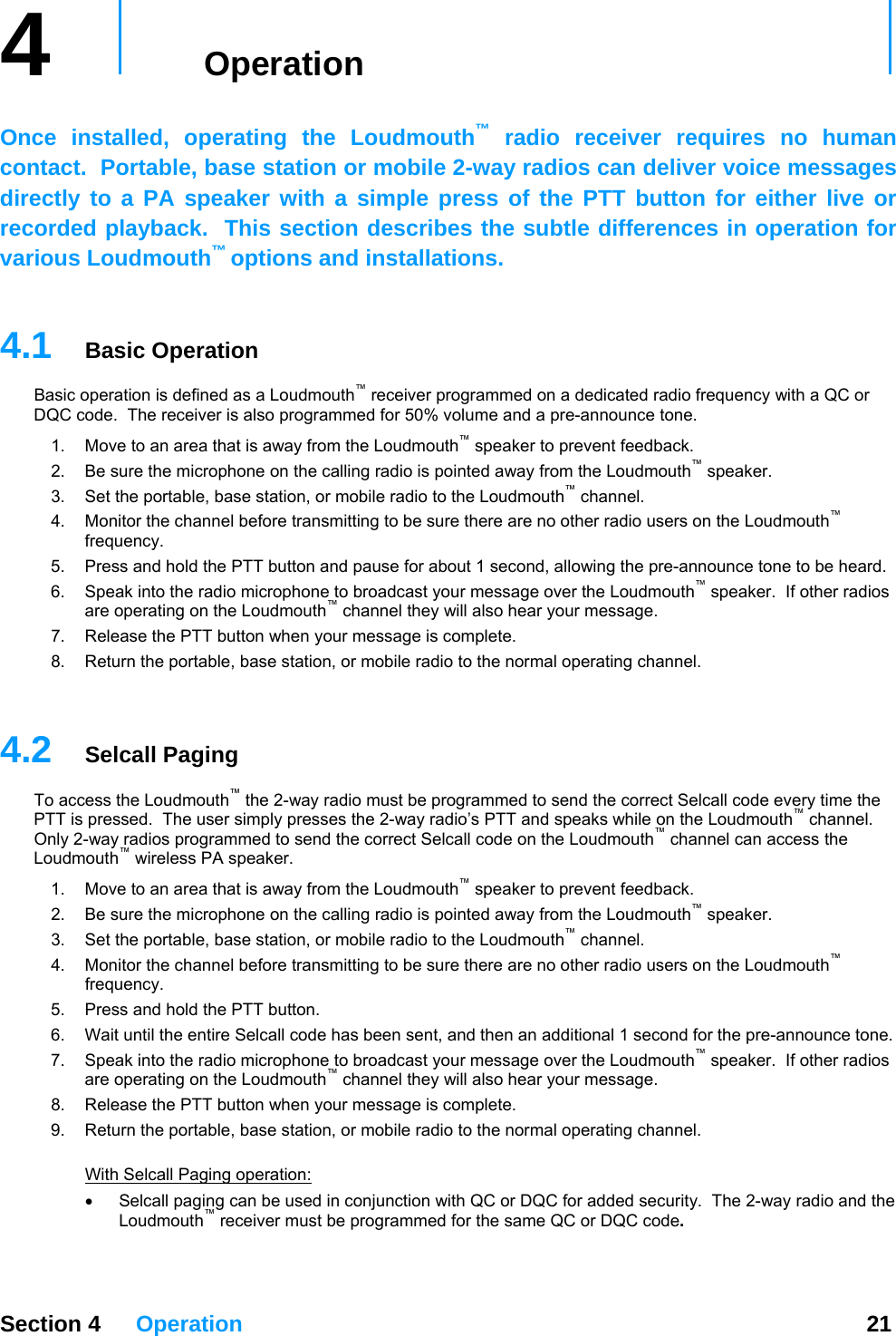 4   Operation     Once installed, operating the Loudmouth™ radio receiver requires no human contact.  Portable, base station or mobile 2-way radios can deliver voice messages directly to a PA speaker with a simple press of the PTT button for either live or recorded playback.  This section describes the subtle differences in operation for various Loudmouth™ options and installations.    4.1  Basic Operation Basic operation is defined as a Loudmouth™ receiver programmed on a dedicated radio frequency with a QC or DQC code.  The receiver is also programmed for 50% vol me and a pre-announce tone. u™1.  Move to an area that is away from the Loudmouth  speaker to prevent feedback.   outh2.  Be sure the microphone on the calling radio is pointed away from the Loudm™™ speaker. 3.  Set the portable, base station, or mobile radio to the Loudmouth  channel. 4.  Monitor the channel before transmitting to be sure there are no other radio users on the Loudmouth™ frequency. 5.  Press and hold the PTT button and pause for about 1 second, allowing the pre-announce tone to be heard. 6.  Speak into the radio microphone to broadcast your message over the Loudmouth™ speaker.  If other radios ™ar your message. are operating on the Loudmouth  channel they will also he7.  Release the PTT button when your message is complete. 8.  Return the portable, base station, or mobile radio to the normal operating channel.   Section 4 Operation  21 4.2  Selcall Paging el.  nd the correct Selcall code on the Loudmouth™ channel can access the Loouth™ speaker. g to be sure there are no other radio users on the Loudmouth™ 7.  uth™ speaker.  If other radios ar your message. 9.  Return the portable, base station, or mobile radio to the normal operating channel.  th To access the Loudmouth™ the 2-way radio must be programmed to send the correct Selcall code every time the PTT is pressed.  The user simply presses the 2-way radio’s PTT and speaks while on the Loudmouth™ channOnly 2-way radios programmed to seudmouth™ wireless PA speaker.  1.  Move to an area that is away from the Loudmouth™ speaker to prevent feedback.   2.  Be sure the microphone on the calling radio is pointed away from the Loudm3.  Set the portable, base station, or mobile radio to the Loudmouth™ channel. Monitor the 4.  channel before transmittinfrequency. 5.  Press and hold the PTT button. 6.  Wait until the entire Selcall code has been sent, and then an additional 1 second for the pre-announce tone. Speak into the radio microphone to broadcast your message over the Loudmoare operating on the Loudmouth™ channel they will also he8.  Release the PTT button when your message is complete. Wi  Selcall Paging operation: Selcall paging can be used in conjunction with QC or DQC for added security•  .  The 2-way radio and the Loudmouth™ receiver must be programmed for the same QC or DQC code.   