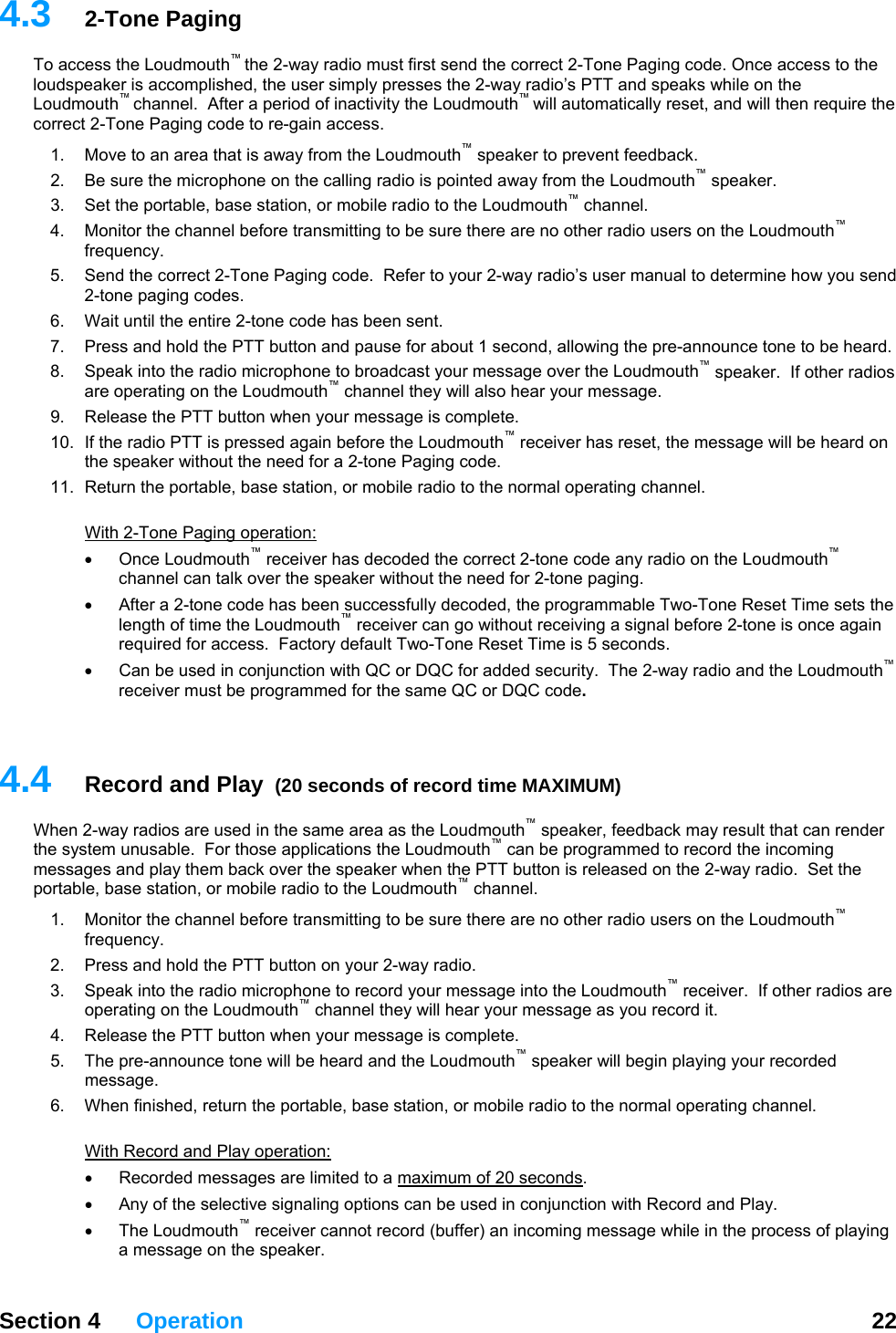   Section 4 Operation  22  4.t first send the correct 2-Tone Paging code. Once access to the lo hile on the Lo en require the co c4.  fore transmitting to be sure there are no other radio users on the Loudmouth  nd, allowing the pre-announce tone to be heard. h10.  If the radio PTT is pressed again before the Loudmouth  receiver has reset, the message will be heard on aging code. 11.  th3  2-Tone Paging To access the Loudmouth™ the 2-way radio musudspeaker is accomplished, the user simply presses the 2-way radio’s PTT and speaks w™  ™ udmouth channel.  After a period of inactivity the Loudmouth will automatically reset, and will thrre t 2-Tone Paging code to re-gain access. 1.  Move to an area that is away from the Loudmouth™ speaker to prevent feedback.   2.  Be sure the microphone on the calling radio is pointed away from the Loudmouth™ speaker. 3.  Set the portable, base station, or mobile radio to the Loudmouth™ channel. Monitor the channel be ™frequency. 5.  Send the correct 2-Tone Paging code.  Refer to your 2-way radio’s user manual to determine how you send 2-tone paging codes.  6.  Wait until the entire 2-tone code has been sent. 7.  Press and hold the PTT button and pause for about 1 seco8.  Speak into the radio microphone to broadcast your message over the Loudmouth™ speaker.  If other radios are operating on the Loudmouth™ channel they will also  ear your message. 9.  Release the PTT button when your message is complete. ™the speaker without the need for a 2-tone PReturn the portable, base station, or mobile radio to the normal operating channel. Wi  2-Tone Paging operation: Once Loudmouth  receiver has decoded the correct 2-tone code any radio on the Loudmouth  channel can talk over the speaker without the need for 2-tone paging.   • g a signal before 2-tone is once again required for access.  Factory default Two-Tone Reset Time is 5 seconds. •  Can be used in conjunction with QC or DQC for added security.  The 2-way radio and the Loudmouth™ grammed for the same QC or DQC code.  4.Wder thmessa  them back over the speaker when the PTT button is released on the 2-way radio.  Set the portab annel. os are n the Loudmouth™ channel they will hear your message as you record it. 5.  d and the Loudmouth™ speaker will begin playing your recorded 6.  he he normal operating channel.  ™ ™•  After a 2-tone code has been successfully decoded, the programmable Two-Tone Reset Time sets the length of time the Loudmouth™ receiver can go without receivinreceiver must be pro 4  Record and Play  (20 seconds of record time MAXIMUM) ™hen 2-way radios are used in the same area as the Loudmouth  speaker, feedback may result that can rene system unusable.  For those applications the Loudmouth™ can be programmed to record the incoming ges and playle, base station, or mobile radio to the Loudmouth™ ch1.  Monitor the channel before transmitting to be sure there are no other radio users on the Loudmouth™ frequency. 2.  Press and hold the PTT button on your 2-way radio. 3.  Speak into the radio microphone to record your message into the Loudmouth™ receiver.  If other radioperating o4.  Release the PTT button when your message is complete. The pre-announce tone will be hearmessage. W n finished, return the portable, base station, or mobile radio to tWith Record and Play operation: Recorded messages are limi•  ted to a maximum of 20 seconds. naling options can be used in conjunction with Record and Play. • The Loudmouth™ receiver cannot record (buffer) an incoming message while in the process of playing •  Any of the selective siga message on the speaker. 