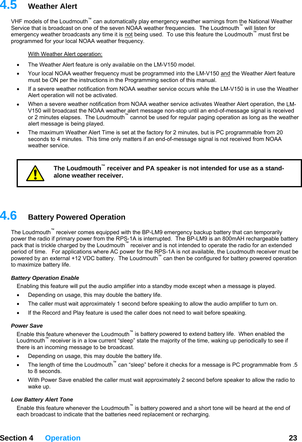   Section 4 Operation  23  4.HF m utomatically play emergency weather warnings from the National Weather S ic he Loudmouth™ will listen for emerg5  Weather Alert V odels of the Loudmouth™ can aerv e that is broadcast on one of the seven NOAA weather frequencies.  Tency weather broadcasts any time it is not being used.  To use this feature the Loudmouth  must first be mmed for your local NOAA weather frequency. ™progra  With Weather Alert operation: The Weather Alert feature is only ava• ilable on the LM-V150 model.   •  Your local NOAA weather frequency must be programmed into the LM-V150 and the Weather Alert feature must be ON per the instructions in the Programming section of this manual. If a severe weather notification f•  rom NOAA weather service occurs while the LM-V150 is in use the Weather •  LM-st the NOAA weather alert message non-stop until an end-of-message signal is received or 2 minutes elapses.  The Loudmouth™ cannot be used for regular paging operation as long as the weather     4.he Loudmouth  receiver comes equipped with the BP-LM9 emergency backup battery that can temporarily wer from the RPS-1A is interrupted.  The BP-LM9 is an 800mAH rechargeable battery pa ded pepo r n then be configured for battery powered operation to max at ers feature will put the audio amplifier into a standby mode except when a message is played.   t need to wait before speaking.  PEna henever the Loudmouth™ is battery powered to extend battery life.  When enabled the uther age to be broadcast.   e, this may double the battery life.   ™ore speaker to allow the radio to  henever the Loudmouth™ is battery powered and a short tone will be heard at the end of t the batteries need replacement or recharging. Alert operation will not be activated. When a severe weather notification from NOAA weather service activates Weather Alert operation, theV150 will broadcaalert message is being played. •  The maximum Weather Alert Time is set at the factory for 2 minutes, but is PC programmable from 20 seconds to 4 minutes.  This time only matters if an end-of-message signal is not received from NOAA weather service. The Loudmouth™ receiver and PA speaker is not intended for use as a stand-alone weather receiver. 6  Battery Powered Operation ™Tpower the radio if primary pock that is trickle charged by the Loudmouth™ receiver and is not intended to operate the radio for an extend1A is not available, the Loudmouth receiver must be rio  of time.   For applications where AC power for the RPS-we ed by an external +12 VDC battery.  The Loudmouth™ caimize battery life. B t y Operation Enable Enabling thi•  Depending on usage, this may double the battery life.   •  The caller must wait approximately 1 second before speaking to allow the audio amplifier to turn on.  •  If the Record and Play feature is used the caller does noower Save ble this feature wLo dmouth™ receiver is in a low current “sleep” state the majority of the time, waking up periodically to see if e is an incoming mess•  Depending on usag•  The length of time the Loudmouth  can “sleep” before it checks for a message is PC programmable from .5 to 8 seconds.   ller must wait approximately 2 second bef•  With Power Save enabled the cawake up.   Low Battery Alert Tone Enable this feature weach broadcast to indicate tha