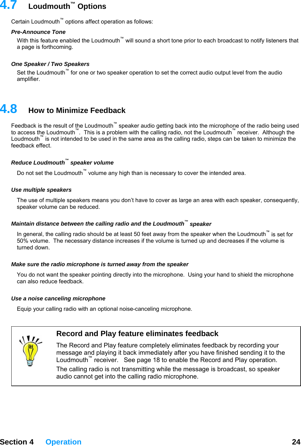   Section 4 Operation  24  4.7 ptions ct operation as follows: Pature enabled the Loudmouth™ will sound a short tone prior to each broadcast to notify listeners that a page is forthcoming.    ne SSet the Lou  operation to set the correct audio output level from the audio   4.8  How to Minimize Feedback Fhe radio being used to access the L er.  Although the Loudmouth™ is not intended to be used in the same area as the calling radio, steps can be taken to minimize the  Rme o not set the Loudmouth™ volume any high than is necessary to cover the intended area. Untly, e can be reduced. peaker y distance increases if the volume is turned up and decreases if the volume is rned down. Mou do not want the speaker pointing directly into the microphone.  Using your hand to shield the microphone  Loudmouth™ OCertain Loudmouth™ options affere-Announce Tone With this feO peaker / Two Speakers dmouth™ for one or two speakeramplifier. eedback is the result of the Loudmouth™ speaker audio getting back into the microphone of toudmouth™.  This is a problem with the calling radio, not the Loudmouth™ receivfeedback effect. educe Loudmouth™ speaker voluD se multiple speakers The use of multiple speakers means you don’t have to cover as large an area with each speaker, consequespeaker volum Maintain distance between the calling radio and the Loudmouth™ sIn general, the calling radio should be at least 50 feet away from the speaker when the Loudmouth™ is set for 50% volume.  The necessartu ake sure the radio microphone is turned away from the speaker Ycan also reduce feedback.  Use a noise canceling microphone Equip your calling radio with an optional noise-canceling microphone.  Record and Play feature eliminates feedback The Record and Play feature completely eliminates feedback by recording your message and playing it back immediately after you have finished sending it to the Loudmouth™ receiver.   See page 18 to enable the Record and Play operation. The calling radio is not transmitting while the message is broadcast, so speaker audio cannot get into the calling radio microphone. 