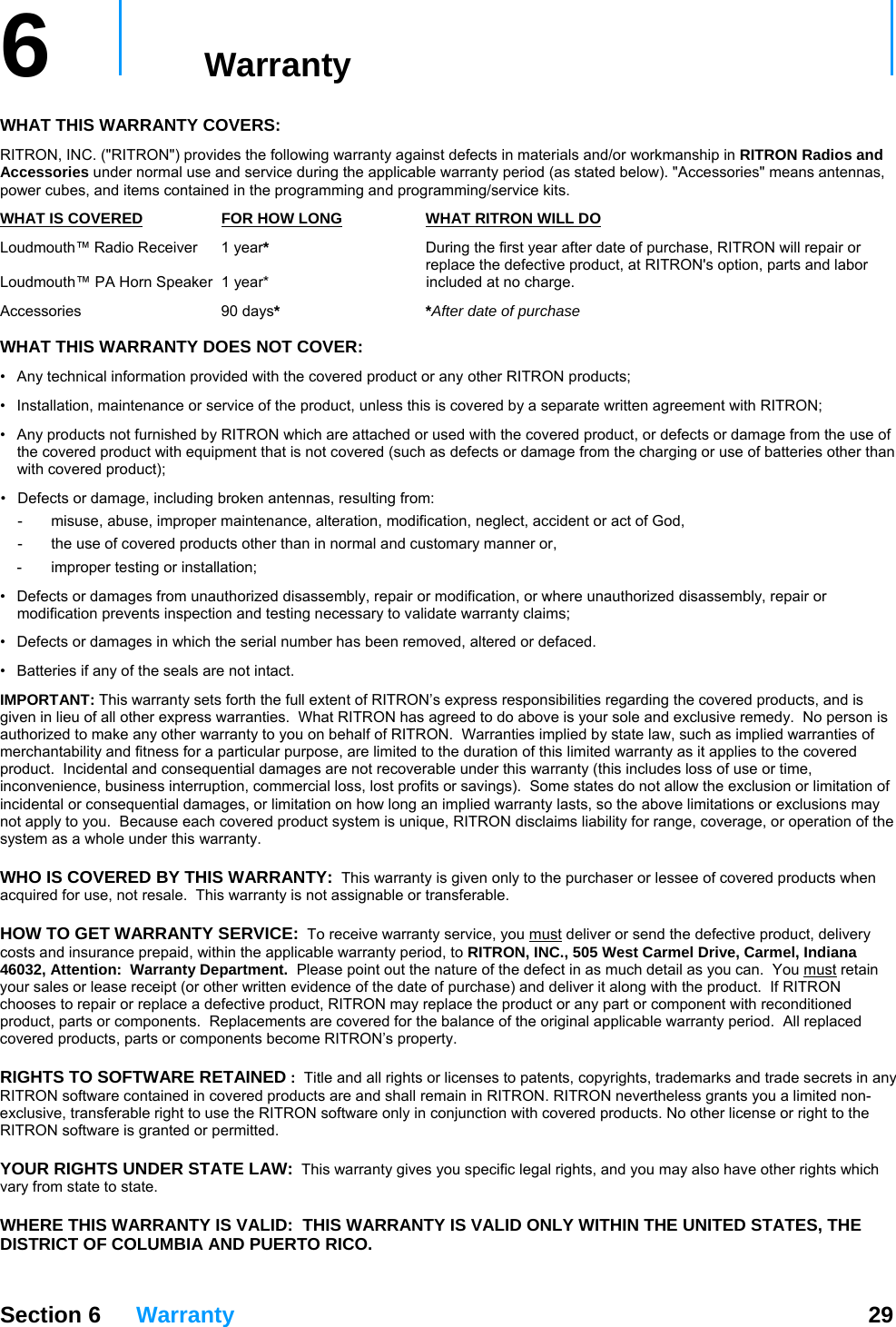   Section 6 Warranty  29  6   Warranty     WHAT THIS WARRANTY COVERS:   RITRON, INC. (&quot;RITRON&quot;) provides the following warranty against defects in materials and/or workmanship in RITRON Radios and Accessories under normal use and service during the applicable warranty period (as stated below). &quot;Accessories&quot; means antennas, power cubes, and items contained in the programming and programming/service kits.   WHAT IS COVERED FOR HOW LONG WHAT RITRON WILL DOLoudmouth™ Radio Receiver  1 year*  During the first year after date of purchase, RITRON will repair or      replace the defective product, at RITRON&apos;s option, parts and labor  Loudmouth™ PA Horn Speaker  1 year*   included at no charge. Accessories 90 days* *After date of purchase  WHAT THIS WARRANTY DOES NOT COVER:   •  Any technical information provided with the covered product or any other RITRON products; •  Installation, maintenance or service of the product, unless this is covered by a separate written agreement with RITRON; •  Any products not furnished by RITRON which are attached or used with the covered product, or defects or damage from the use of the covered product with equipment that is not covered (such as defects or damage from the charging or use of batteries other than with covered product); •  Defects or damage, including broken antennas, resulting from: -  misuse, abuse, improper maintenance, alteration, modification, neglect, accident or act of God, -  the use of covered products other than in normal and customary manner or,  -  improper testing or installation; •  Defects or damages from unauthorized disassembly, repair or modification, or where unauthorized disassembly, repair or modification prevents inspection and testing necessary to validate warranty claims; •  Defects or damages in which the serial number has been removed, altered or defaced. •  Batteries if any of the seals are not intact. IMPORTANT: This warranty sets forth the full extent of RITRON’s express responsibilities regarding the covered products, and is given in lieu of all other express warranties.  What RITRON has agreed to do above is your sole and exclusive remedy.  No person is authorized to make any other warranty to you on behalf of RITRON.  Warranties implied by state law, such as implied warranties of merchantability and fitness for a particular purpose, are limited to the duration of this limited warranty as it applies to the covered product.  Incidental and consequential damages are not recoverable under this warranty (this includes loss of use or time, inconvenience, business interruption, commercial loss, lost profits or savings).  Some states do not allow the exclusion or limitation of incidental or consequential damages, or limitation on how long an implied warranty lasts, so the above limitations or exclusions may not apply to you.  Because each covered product system is unique, RITRON disclaims liability for range, coverage, or operation of the system as a whole under this warranty.  WHO IS COVERED BY THIS WARRANTY:  This warranty is given only to the purchaser or lessee of covered products when acquired for use, not resale.  This warranty is not assignable or transferable.  HOW TO GET WARRANTY SERVICE:  To receive warranty service, you must deliver or send the defective product, delivery costs and insurance prepaid, within the applicable warranty period, to RITRON, INC., 505 West Carmel Drive, Carmel, Indiana 46032, Attention:  Warranty Department.  Please point out the nature of the defect in as much detail as you can.  You must retain your sales or lease receipt (or other written evidence of the date of purchase) and deliver it along with the product.  If RITRON chooses to repair or replace a defective product, RITRON may replace the product or any part or component with reconditioned product, parts or components.  Replacements are covered for the balance of the original applicable warranty period.  All replaced covered products, parts or components become RITRON’s property.  RIGHTS TO SOFTWARE RETAINED :  Title and all rights or licenses to patents, copyrights, trademarks and trade secrets in any RITRON software contained in covered products are and shall remain in RITRON. RITRON nevertheless grants you a limited non-exclusive, transferable right to use the RITRON software only in conjunction with covered products. No other license or right to the RITRON software is granted or permitted.  YOUR RIGHTS UNDER STATE LAW:  This warranty gives you specific legal rights, and you may also have other rights which vary from state to state.  WHERE THIS WARRANTY IS VALID:  THIS WARRANTY IS VALID ONLY WITHIN THE UNITED STATES, THE DISTRICT OF COLUMBIA AND PUERTO RICO. 