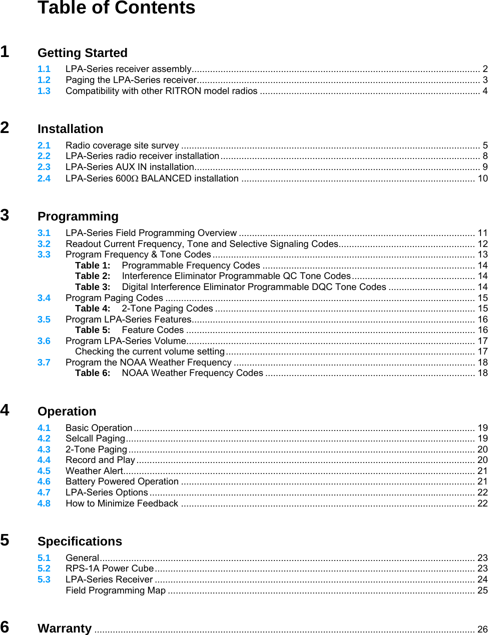   Table of Contents   1 Getting Started  1.1 LPA-Series receiver assembly.............................................................................................................. 2  1.2  Paging the LPA-Series receiver............................................................................................................ 3  1.3 Compatibility with other RITRON model radios .................................................................................... 4   2 Installation  2.1 Radio coverage site survey .................................................................................................................. 5  2.2   LPA-Series radio receiver installation................................................................................................... 8  2.3 LPA-Series AUX IN installation............................................................................................................. 9  2.4 LPA-Series 600Ω BALANCED installation ......................................................................................... 10   3 Programming  3.1  LPA-Series Field Programming Overview .......................................................................................... 11  3.2  Readout Current Frequency, Tone and Selective Signaling Codes.................................................... 12  3.3 Program Frequency &amp; Tone Codes .................................................................................................... 13   Table 1:  Programmable Frequency Codes ................................................................................. 14   Table 2:  Interference Eliminator Programmable QC Tone Codes............................................... 14   Table 3:  Digital Interference Eliminator Programmable DQC Tone Codes ................................. 14  3.4 Program Paging Codes ...................................................................................................................... 15   Table 4:  2-Tone Paging Codes ................................................................................................... 15  3.5 Program LPA-Series Features............................................................................................................ 16   Table 5: Feature Codes .............................................................................................................. 16  3.6 Program LPA-Series Volume.............................................................................................................. 17   Checking the current volume setting............................................................................................... 17  3.7  Program the NOAA Weather Frequency ............................................................................................ 18   Table 6: NOAA Weather Frequency Codes ................................................................................ 18   4 Operation  4.1 Basic Operation .................................................................................................................................. 19  4.2 Selcall Paging..................................................................................................................................... 19  4.3 2-Tone Paging .................................................................................................................................... 20  4.4 Record and Play................................................................................................................................. 20  4.5 Weather Alert...................................................................................................................................... 21  4.6 Battery Powered Operation ................................................................................................................ 21  4.7 LPA-Series Options ............................................................................................................................ 22  4.8  How to Minimize Feedback ................................................................................................................ 22   5 Specifications  5.1 General............................................................................................................................................... 23  5.2 RPS-1A Power Cube.......................................................................................................................... 23  5.3 LPA-Series Receiver .......................................................................................................................... 24   Field Programming Map ..................................................................................................................... 25   6 Warranty ................................................................................................................................................. 26  