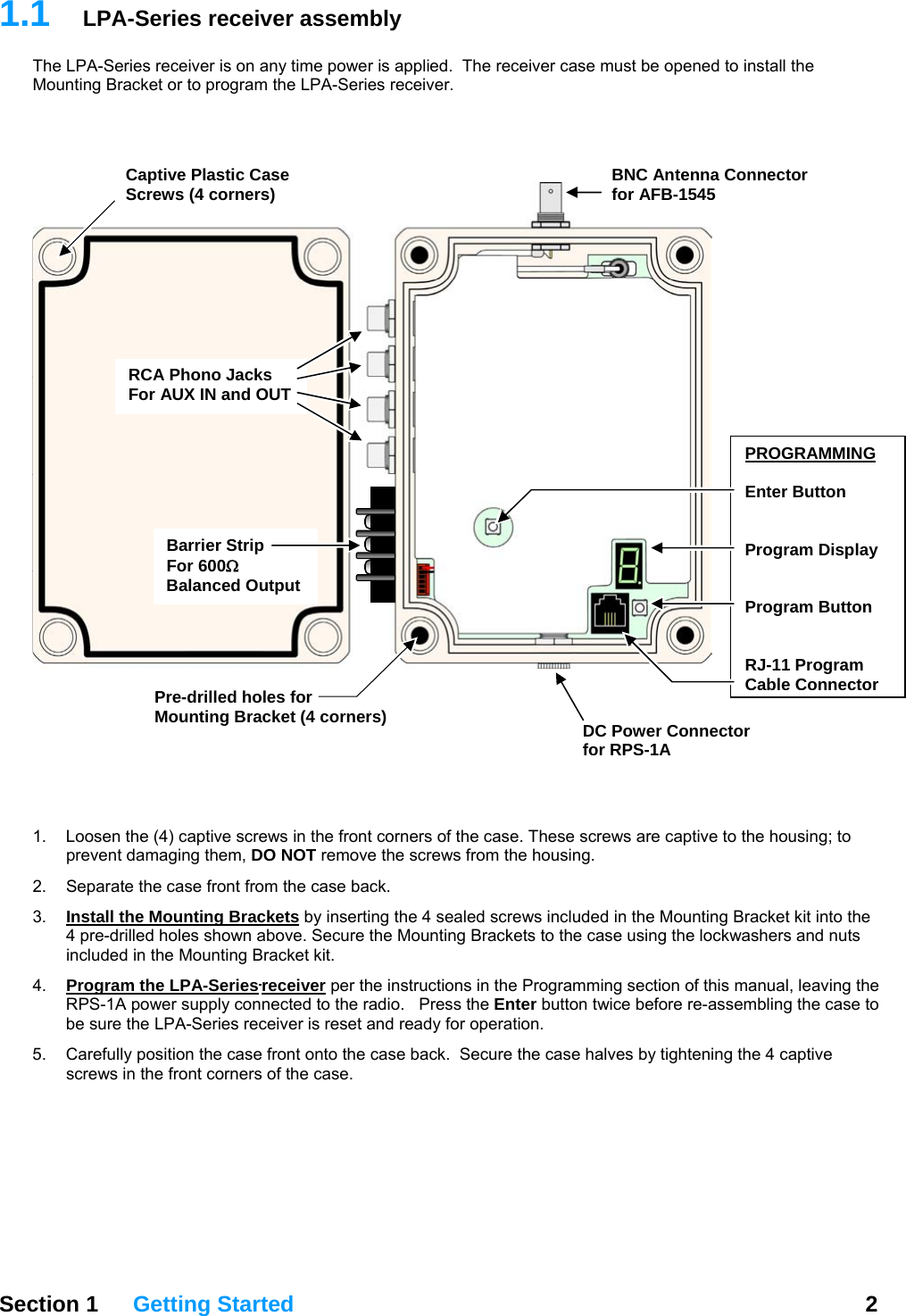 1.1  LPA-Series receiver assembly The LPA-Series receiver is on any time power is applied.  The receiver case must be opened to install the Mounting Bracket or to program the LPA-Series receiver.       Section 1 Getting Started  2     1.  Loosen the (4) captive screws in the front corners of the case. These screws are captive to the housing; to prevent damaging them, DO NOT remove the screws from the housing. 2.  Separate the case front from the case back.  3.  Install the Mounting Brackets by inserting the 4 sealed screws included in the Mounting Bracket kit into the 4 pre-drilled holes shown above. Secure the Mounting Brackets to the case using the lockwashers and nuts included in the Mounting Bracket kit. 4.  Program the LPA-Series receiver per the instructions in the Programming section of this manual, leaving the RPS-1A power supply connected to the radio.   Press the Enter button twice before re-assembling the case to be sure the LPA-Series receiver is reset and ready for operation. 5.  Carefully position the case front onto the case back.  Secure the case halves by tightening the 4 captive screws in the front corners of the case. PROGRAMMING Enter Button   Program Display   Program Button   RJ-11 Program Cable ConnectorDC Power Connectorfor RPS-1ARCA Phono Jacks  For AUX IN and OUT BNC Antenna Connector for AFB-1545Pre-drilled holes for Mounting Bracket (4 corners) Captive Plastic Case Screws (4 corners) Barrier Strip For 600Ω Balanced Output 