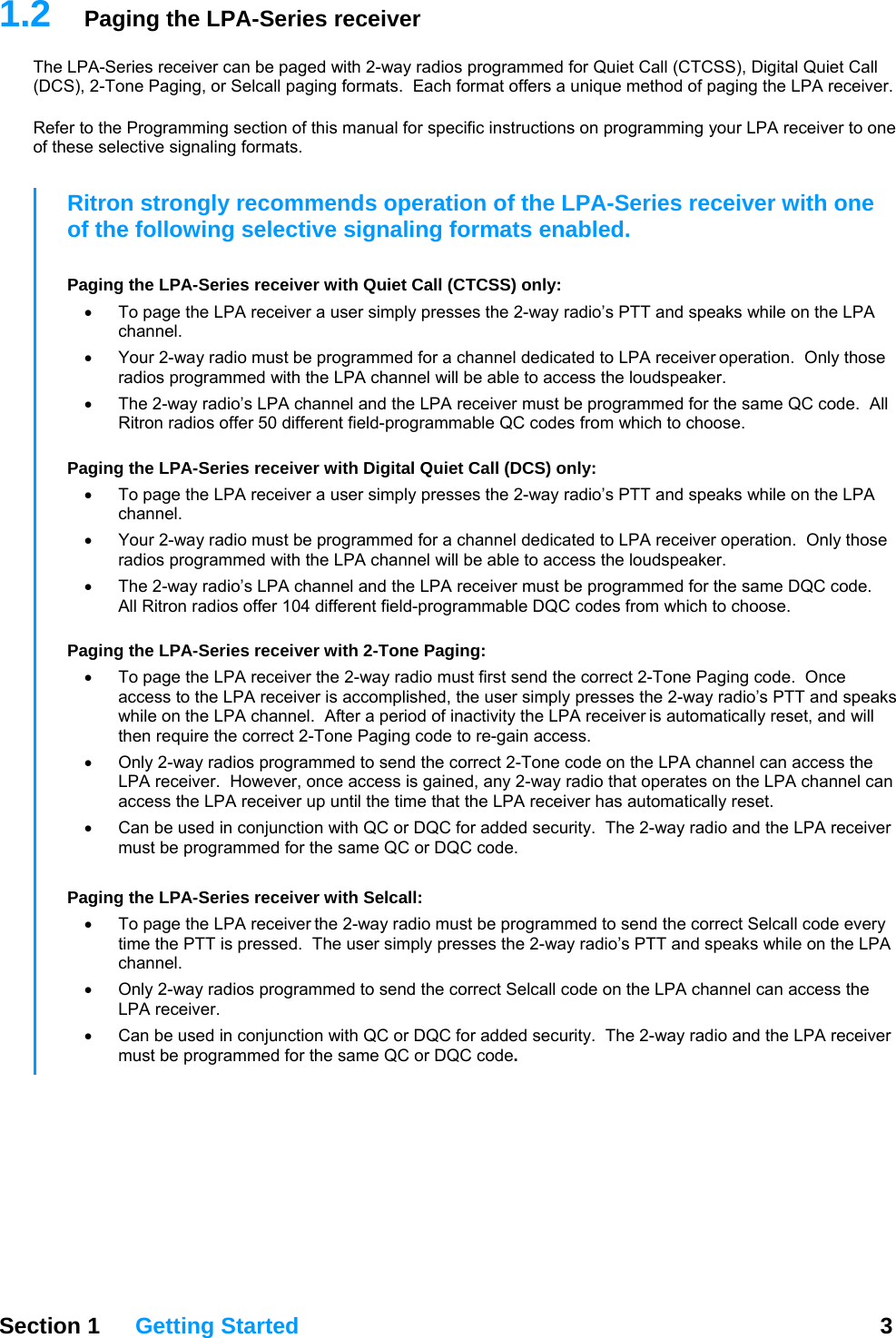 1.2  Paging the LPA-Series receiver The LPA-Series receiver can be paged with 2-way radios programmed for Quiet Call (CTCSS), Digital Quiet Call (DCS), 2-Tone Paging, or Selcall paging formats.  Each format offers a unique method of paging the LPA receiver.    Refer to the Programming section of this manual for specific instructions on programming your LPA receiver to one of these selective signaling formats.   Section 1 Getting Started  3  Ritron strongly recommends operation of the LPA-Series receiver with one of the following selective signaling formats enabled.  Paging the LPA-Series receiver with Quiet Call (CTCSS) only: •  To page the LPA receiver a user simply presses the 2-way radio’s PTT and speaks while on the LPA channel. •  Your 2-way radio must be programmed for a channel dedicated to LPA receiver operation.  Only those radios programmed with the LPA channel will be able to access the loudspeaker. •  The 2-way radio’s LPA channel and the LPA receiver must be programmed for the same QC code.  All Ritron radios offer 50 different field-programmable QC codes from which to choose.  Paging the LPA-Series receiver with Digital Quiet Call (DCS) only: •  To page the LPA receiver a user simply presses the 2-way radio’s PTT and speaks while on the LPA channel. •  Your 2-way radio must be programmed for a channel dedicated to LPA receiver operation.  Only those radios programmed with the LPA channel will be able to access the loudspeaker. •  The 2-way radio’s LPA channel and the LPA receiver must be programmed for the same DQC code.  All Ritron radios offer 104 different field-programmable DQC codes from which to choose.  Paging the LPA-Series receiver with 2-Tone Paging: •  To page the LPA receiver the 2-way radio must first send the correct 2-Tone Paging code.  Once access to the LPA receiver is accomplished, the user simply presses the 2-way radio’s PTT and speaks while on the LPA channel.  After a period of inactivity the LPA receiver is automatically reset, and will then require the correct 2-Tone Paging code to re-gain access. •  Only 2-way radios programmed to send the correct 2-Tone code on the LPA channel can access the LPA receiver.  However, once access is gained, any 2-way radio that operates on the LPA channel can access the LPA receiver up until the time that the LPA receiver has automatically reset. •  Can be used in conjunction with QC or DQC for added security.  The 2-way radio and the LPA receiver must be programmed for the same QC or DQC code.      Paging the LPA-Series receiver with Selcall: •  To page the LPA receiver the 2-way radio must be programmed to send the correct Selcall code every time the PTT is pressed.  The user simply presses the 2-way radio’s PTT and speaks while on the LPA channel.   •  Only 2-way radios programmed to send the correct Selcall code on the LPA channel can access the LPA receiver.  •  Can be used in conjunction with QC or DQC for added security.  The 2-way radio and the LPA receiver must be programmed for the same QC or DQC code. 