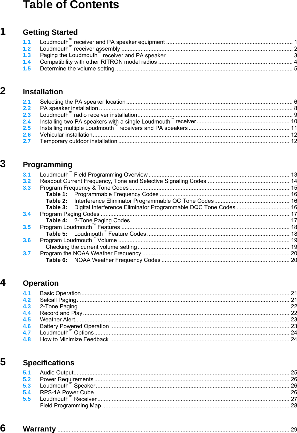   Table of Contents   1 Getting Started  1.1 Loudmouth™ receiver and PA speaker equipment ............................................................................... 1  1.2 Loudmouth™ receiver assembly ........................................................................................................... 2  1.3  Paging the Loudmouth™ receiver and PA speaker ............................................................................... 3  1.4 Compatibility with other RITRON model radios .................................................................................... 4  1.5 Determine the volume setting............................................................................................................... 5   2 Installation  2.1  Selecting the PA speaker location ........................................................................................................ 6  2.2  PA speaker installation ......................................................................................................................... 8  2.3  Loudmouth™ radio receiver installation................................................................................................. 9  2.4  Installing two PA speakers with a single Loudmouth™ receiver .......................................................... 10  2.5  Installing multiple Loudmouth™ receivers and PA speakers ............................................................... 11  2.6 Vehicular installation........................................................................................................................... 12  2.7 Temporary outdoor installation ........................................................................................................... 12   3 Programming  3.1 Loudmouth™ Field Programming Overview ........................................................................................ 13  3.2  Readout Current Frequency, Tone and Selective Signaling Codes.................................................... 14  3.3 Program Frequency &amp; Tone Codes .................................................................................................... 15   Table 1:  Programmable Frequency Codes ................................................................................. 16   Table 2:  Interference Eliminator Programmable QC Tone Codes............................................... 16   Table 3:  Digital Interference Eliminator Programmable DQC Tone Codes ................................. 16  3.4 Program Paging Codes ...................................................................................................................... 17   Table 4:  2-Tone Paging Codes ................................................................................................... 17  3.5 Program Loudmouth™ Features ......................................................................................................... 18   Table 5: Loudmouth™ Feature Codes ......................................................................................... 18  3.6 Program Loudmouth™ Volume ........................................................................................................... 19   Checking the current volume setting............................................................................................... 19  3.7  Program the NOAA Weather Frequency ............................................................................................ 20   Table 6: NOAA Weather Frequency Codes ................................................................................ 20   4 Operation  4.1 Basic Operation .................................................................................................................................. 21  4.2 Selcall Paging..................................................................................................................................... 21  4.3 2-Tone Paging .................................................................................................................................... 22  4.4 Record and Play................................................................................................................................. 22  4.5 Weather Alert...................................................................................................................................... 23  4.6 Battery Powered Operation ................................................................................................................ 23  4.7 Loudmouth™ Options.......................................................................................................................... 24  4.8  How to Minimize Feedback ................................................................................................................ 24   5 Specifications  5.1 Audio Output....................................................................................................................................... 25  5.2 Power Requirements .......................................................................................................................... 26  5.3 Loudmouth™ Speaker......................................................................................................................... 26  5.4 RPS-1A Power Cube.......................................................................................................................... 26  5.5 Loudmouth™ Receiver ........................................................................................................................ 27   Field Programming Map ..................................................................................................................... 28   6 Warranty ................................................................................................................................................. 29 