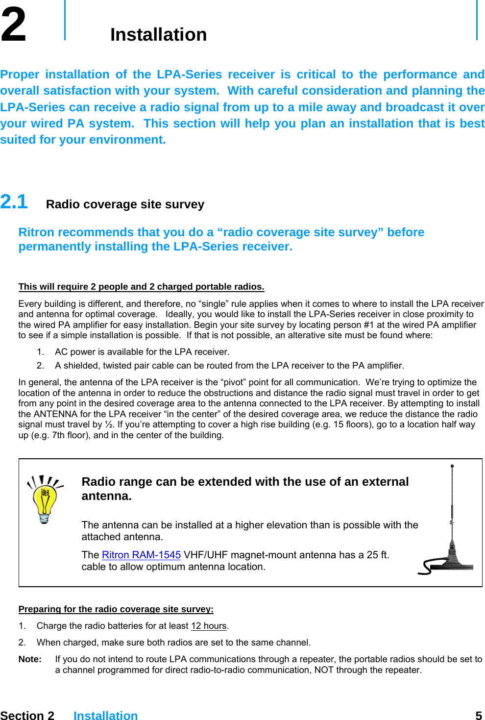 2   Installation     Proper installation of the LPA-Series receiver is critical to the performance and overall satisfaction with your system.  With careful consideration and planning the LPA-Series can receive a radio signal from up to a mile away and broadcast it over your wired PA system.  This section will help you plan an installation that is best suited for your environment.   2.1  Radio coverage site survey Ritron recommends that you do a “radio coverage site survey” before permanently installing the LPA-Series receiver.     This will require 2 people and 2 charged portable radios. Every building is different, and therefore, no “single” rule applies when it comes to where to install the LPA receiver and antenna for optimal coverage.   Ideally, you would like to install the LPA-Series receiver in close proximity to the wired PA amplifier for easy installation. Begin your site survey by locating person #1 at the wired PA amplifier to see if a simple installation is possible.  If that is not possible, an alterative site must be found where: 1.  AC power is available for the LPA receiver. 2.  A shielded, twisted pair cable can be routed from the LPA receiver to the PA amplifier. In general, the antenna of the LPA receiver is the “pivot” point for all communication.  We’re trying to optimize the location of the antenna in order to reduce the obstructions and distance the radio signal must travel in order to get from any point in the desired coverage area to the antenna connected to the LPA receiver. By attempting to install the ANTENNA for the LPA receiver “in the center” of the desired coverage area, we reduce the distance the radio signal must travel by ½. If you’re attempting to cover a high rise building (e.g. 15 floors), go to a location half way up (e.g. 7th floor), and in the center of the building.     Radio range can be extended with the use of an external antenna.   The antenna can be installed at a higher elevation than is possible with the attached antenna. The Ritron RAM-1545 VHF/UHF magnet-mount antenna has a 25 ft. cable to allow optimum antenna location.  Preparing for the radio coverage site survey: 1.  Charge the radio batteries for at least 12 hours. 2.  When charged, make sure both radios are set to the same channel.  Note:  If you do not intend to route LPA communications through a repeater, the portable radios should be set to a channel programmed for direct radio-to-radio communication, NOT through the repeater.   Section 2 Installation  5  