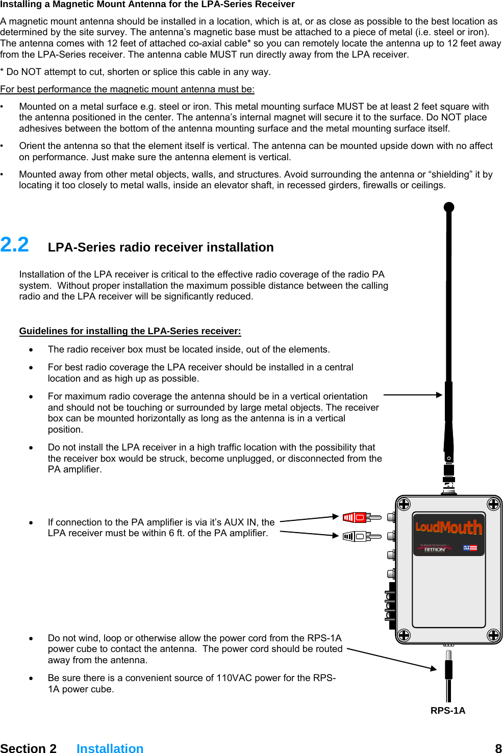 Installing a Magnetic Mount Antenna for the LPA-Series Receiver A magnetic mount antenna should be installed in a location, which is at, or as close as possible to the best location as determined by the site survey. The antenna’s magnetic base must be attached to a piece of metal (i.e. steel or iron). The antenna comes with 12 feet of attached co-axial cable* so you can remotely locate the antenna up to 12 feet away from the LPA-Series receiver. The antenna cable MUST run directly away from the LPA receiver.  * Do NOT attempt to cut, shorten or splice this cable in any way. For best performance the magnetic mount antenna must be: •  Mounted on a metal surface e.g. steel or iron. This metal mounting surface MUST be at least 2 feet square with the antenna positioned in the center. The antenna’s internal magnet will secure it to the surface. Do NOT place adhesives between the bottom of the antenna mounting surface and the metal mounting surface itself. •  Orient the antenna so that the element itself is vertical. The antenna can be mounted upside down with no affect on performance. Just make sure the antenna element is vertical. •   Mounted away from other metal objects, walls, and structures. Avoid surrounding the antenna or “shielding” it by locating it too closely to metal walls, inside an elevator shaft, in recessed girders, firewalls or ceilings.   Section 2 Installation  8   2.2  LPA-Series radio receiver installation Installation of the LPA receiver is critical to the effective radio coverage of the radio PA system.  Without proper installation the maximum possible distance between the calling radio and the LPA receiver will be significantly reduced.  Guidelines for installing the LPA-Series receiver: •  The radio receiver box must be located inside, out of the elements.   •  For best radio coverage the LPA receiver should be installed in a central location and as high up as possible. •  For maximum radio coverage the antenna should be in a vertical orientation and should not be touching or surrounded by large metal objects. The receiver box can be mounted horizontally as long as the antenna is in a vertical position. •  Do not install the LPA receiver in a high traffic location with the possibility that the receiver box would be struck, become unplugged, or disconnected from the PA amplifier.     LoudMouthLoudMouth•  If connection to the PA amplifier is via it’s AUX IN, the LPA receiver must be within 6 ft. of the PA amplifier.      •  Do not wind, loop or otherwise allow the power cord from the RPS-1A power cube to contact the antenna.  The power cord should be routed away from the antenna. •  Be sure there is a convenient source of 110VAC power for the RPS-1A power cube. RPS-1A