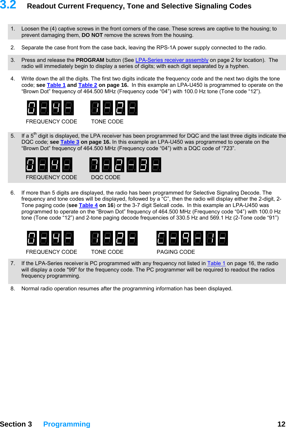 3.2 Readout Current Frequency, Tone and Selective Signaling Codes   1.  Loosen the (4) captive screws in the front corners of the case. These screws are captive to the housing; to prevent damaging them, DO NOT remove the screws from the housing.  .  Separate the case front from the case back, leaving the RPS-1A power supply connected to the radio.    2 3.  Press and release the PROGRAM button (See LPA-Series receiver assembly on page 2 for location).  The radio will immediately begin to display a series of digits; with each digit separated by a hyphen.  4.  Write down the all the digits. The first two digits indicate the frequency code and the next two digits the tone code; see Table 1 and Table 2 on page 16.  In this example an LPA-U450 is programmed to operate on the “Brown Dot” frequency of 464.500 MHz (Frequency code “04”) with 100.0 Hz tone (Tone code “12”).   FREQUENCY CODE  TONE CODE 5.  If a 5th digit is displayed, the LPA receiver has been programmed for DQC and the last three digits indicate the DQC code; see Table 3 on page 16. In this example an LPA-U450 was programmed to operate on the “Brown Dot” frequency of 464.500 MHz (Frequency code “04”) with a DQC code of “723”.   FREQUENCY CODE  DQC CODE 6.  If more than 5 digits are displayed, the radio has been programmed for Selective Signaling Decode. The frequency and tone codes will be displayed, followed by a “C”, then the radio will display either the 2-digit, 2-Tone paging code (see Table 4 on 16) or the 3-7 digit Selcall code.  In this example an LPA-U450 was programmed to operate on the “Brown Dot” frequency of 464.500 MHz (Frequency code “04”) with 100.0 Hz tone (Tone code “12”) and 2-tone paging decode frequencies of 330.5 Hz and 569.1 Hz (2-Tone code “91”)   7.  If the LPA-Series receiver is PC programmed with any frequency not listed in Table 1 on page 16, the radio will display a code &quot;99&quot; for the frequency code. The PC programmer will be required to readout the radios equency programming. frFREQUENCY CODE  TONE CODE PAGING CODE 8.  Normal radio operation resumes after the programming information has been displayed.   Section 3 Programming  12  