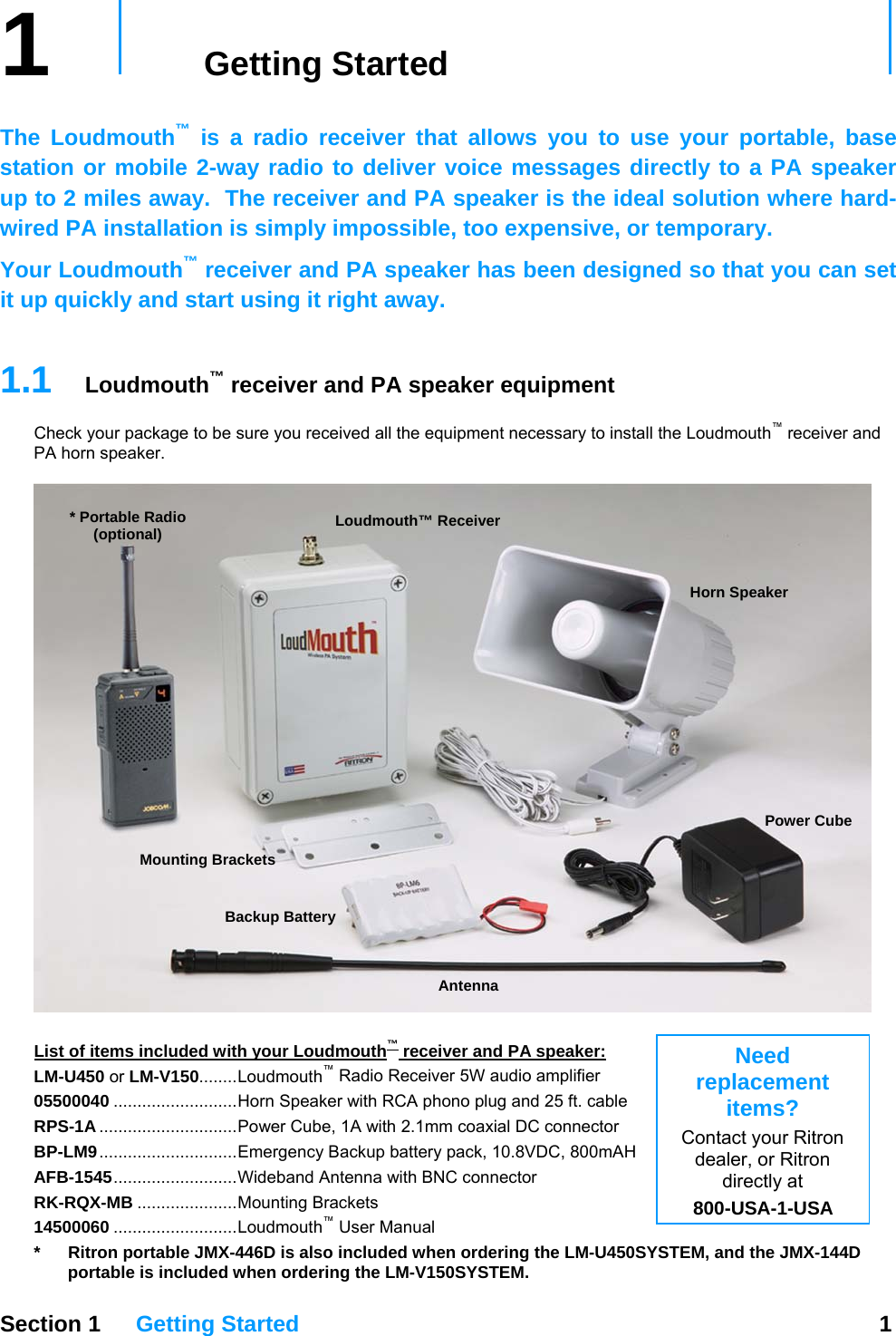 1   Getting Started     The Loudmouth™ is a radio receiver that allows you to use your portable, base station or mobile 2-way radio to deliver voice messages directly to a PA speaker up to 2 miles away.  The receiver and PA speaker is the ideal solution where hard-wired PA installation is simply impossible, too expensive, or temporary. Your Loudmouth™ receiver and PA speaker has been designed so that you can set it up quickly and start using it right away.     1.1  Loudmouth™ receiver and PA speaker equipment Check your package to be sure you received all the equipment necessary to install the Loudmouth™ receiver and PA horn speaker.  Antenna * Portable Radio (optional) Power Cube Horn Speaker Backup Battery   Loudmouth™ Receiver Mounting Brackets   Need replacement items? Contact your Ritron dealer, or Ritron directly at 800-USA-1-USA List of items included with your Loudmouth™ receiver and PA speaker: LM-U450 or LM-V150........Loudmouth™ Radio Receiver 5W audio amplifier 05500040 ..........................Horn Speaker with RCA phono plug and 25 ft. cable RPS-1A .............................Power Cube, 1A with 2.1mm coaxial DC connector BP-LM9.............................Emergency Backup battery pack, 10.8VDC, 800mAH AFB-1545..........................Wideband Antenna with BNC connector RK-RQX-MB .....................Mounting Brackets 14500060 ..........................Loudmouth™ User Manual  Section 1 Getting Started  1  *  Ritron portable JMX-446D is also included when ordering the LM-U450SYSTEM, and the JMX-144D portable is included when ordering the LM-V150SYSTEM. 