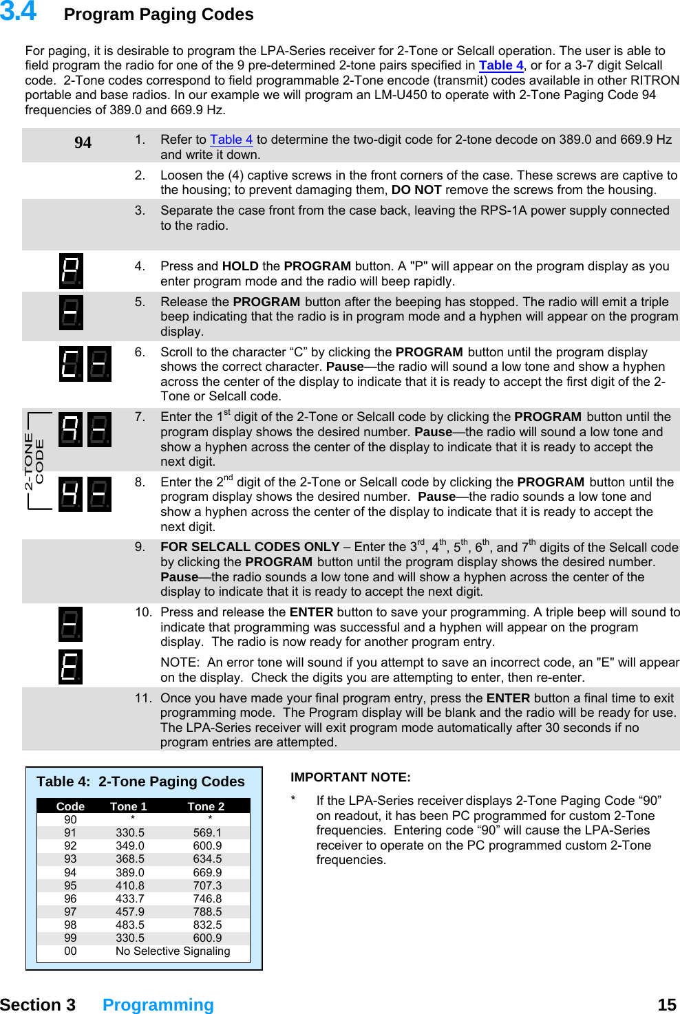 3.4  Program Paging Codes For paging, it is desirable to program the LPA-Series receiver for 2-Tone or Selcall operation. The user is able to field program the radio for one of the 9 pre-determined 2-tone pairs specified in Table 4, or for a 3-7 digit Selcall code.  2-Tone codes correspond to field programmable 2-Tone encode (transmit) codes available in other RITRON portable and base radios. In our example we will program an LM-U450 to operate with 2-Tone Paging Code 94 frequencies of 389.0 and 669.9 Hz.  94  1. Refer to Table 4 to determine the two-digit code for 2-tone decode on 389.0 and 669.9 Hz and write it down. 2.  Loosen the (4) captive screws in the front corners of the case. These screws are captive to the housing; to prevent damaging them, DO NOT remove the screws from the housing. 3.  Separate the case front from the case back, leaving the RPS-1A power supply connected to the radio.   4. Press and HOLD the PROGRAM button. A &quot;P&quot; will appear on the program display as you enter program mode and the radio will beep rapidly. 5. Release the PROGRAM button after the beeping has stopped. The radio will emit a triple beep indicating that the radio is in program mode and a hyphen will appear on the program display.  6.  Scroll to the character “C” by clicking the PROGRAM button until the program display shows the correct character. Pause—the radio will sound a low tone and show a hyphen across the center of the display to indicate that it is ready to accept the first digit of the 2-Tone or Selcall code. 7.  Enter the 1st digit of the 2-Tone or Selcall code by clicking the PROGRAM button until the program display shows the desired number. Pause—the radio will sound a low tone and show a hyphen across the center of the display to indicate that it is ready to accept the next digit. 8.  Enter the 2nd digit of the 2-Tone or Selcall code by clicking the PROGRAM button until the program display shows the desired number.  Pause—the radio sounds a low tone and show a hyphen across the center of the display to indicate that it is ready to accept the next digit. 9.  FOR SELCALL CODES ONLY – Enter the 3rd, 4th, 5th, 6th, and 7th digits of the Selcall code by clicking the PROGRAM button until the program display shows the desired number. Pause—the radio sounds a low tone and will show a hyphen across the center of the display to indicate that it is ready to accept the next digit. 10.  Press and release the ENTER button to save your programming. A triple beep will sound to indicate that programming was successful and a hyphen will appear on the program display.  The radio is now ready for another program entry.   NOTE:  An error tone will sound if you attempt to save an incorrect code, an &quot;E&quot; will appear on the display.  Check the digits you are attempting to enter, then re-enter.   11.  Once you have made your final program entry, press the ENTER button a final time to exit programming mode.  The Program display will be blank and the radio will be ready for use.  The LPA-Series receiver will exit program mode automatically after 30 seconds if no program entries are attempted.   Section 3 Programming  15  Table 4:  2-Tone Paging Codes   Code   Tone 1   Tone 2  90  *  *  91  330.5  569.1  92  349.0  600.9  93  368.5  634.5  94  389.0  669.9  95  410.8  707.3  96  433.7  746.8  97  457.9  788.5  98  483.5  832.5  99  330.5  600.9   00  No Selective Signaling IMPORTANT NOTE:   *  If the LPA-Series receiver displays 2-Tone Paging Code “90” on readout, it has been PC programmed for custom 2-Tone frequencies.  Entering code “90” will cause the LPA-Series receiver to operate on the PC programmed custom 2-Tone frequencies. 